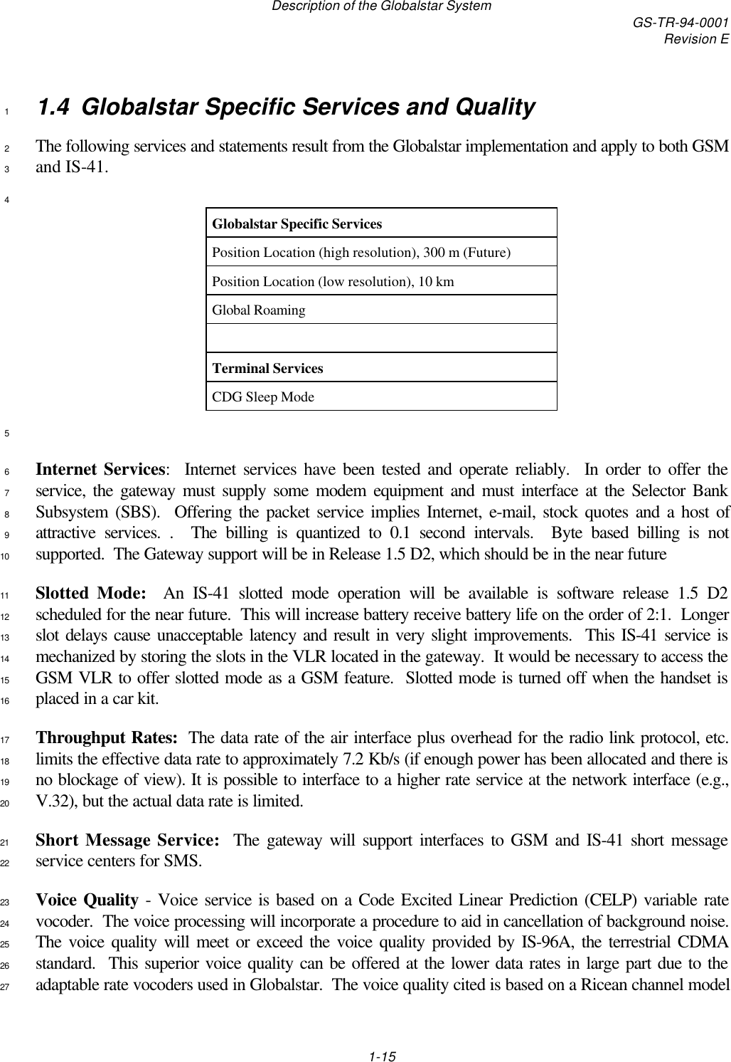 Description of the Globalstar System GS-TR-94-0001Revision E1-151.4 Globalstar Specific Services and Quality1The following services and statements result from the Globalstar implementation and apply to both GSM2and IS-41.34Globalstar Specific ServicesPosition Location (high resolution), 300 m (Future)Position Location (low resolution), 10 kmGlobal RoamingTerminal ServicesCDG Sleep Mode5Internet Services:  Internet services have been tested and operate reliably.  In order to offer the6service, the gateway must supply some modem equipment and must interface at the Selector Bank7Subsystem (SBS).  Offering the packet service implies Internet, e-mail, stock quotes and a host of8attractive services. .  The billing is quantized to 0.1 second intervals.  Byte based billing is not9supported.  The Gateway support will be in Release 1.5 D2, which should be in the near future10Slotted Mode:  An IS-41 slotted mode operation will be available is software release 1.5 D211scheduled for the near future.  This will increase battery receive battery life on the order of 2:1.  Longer12slot delays cause unacceptable latency and result in very slight improvements.  This IS-41 service is13mechanized by storing the slots in the VLR located in the gateway.  It would be necessary to access the14GSM VLR to offer slotted mode as a GSM feature.  Slotted mode is turned off when the handset is15placed in a car kit.16Throughput Rates:  The data rate of the air interface plus overhead for the radio link protocol, etc.17limits the effective data rate to approximately 7.2 Kb/s (if enough power has been allocated and there is18no blockage of view). It is possible to interface to a higher rate service at the network interface (e.g.,19V.32), but the actual data rate is limited.20Short Message Service:  The gateway will support interfaces to GSM and IS-41 short message21service centers for SMS.22Voice Quality - Voice service is based on a Code Excited Linear Prediction (CELP) variable rate23vocoder.  The voice processing will incorporate a procedure to aid in cancellation of background noise.24The voice quality will meet or exceed the voice quality provided by IS-96A, the terrestrial CDMA25standard.  This superior voice quality can be offered at the lower data rates in large part due to the26adaptable rate vocoders used in Globalstar.  The voice quality cited is based on a Ricean channel model27