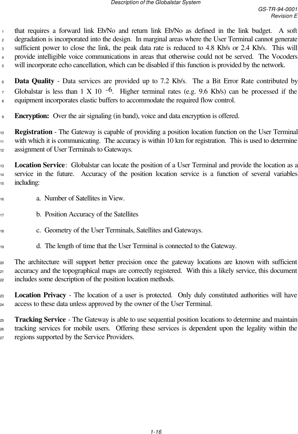 Description of the Globalstar System GS-TR-94-0001Revision E1-16that requires a forward link Eb/No and return link Eb/No as defined in the link budget.  A soft1degradation is incorporated into the design.  In marginal areas where the User Terminal cannot generate2sufficient power to close the link, the peak data rate is reduced to 4.8 Kb/s or 2.4 Kb/s.  This will3provide intelligible voice communications in areas that otherwise could not be served.  The Vocoders4will incorporate echo cancellation, which can be disabled if this function is provided by the network.5Data Quality - Data services are provided up to 7.2 Kb/s.  The a Bit Error Rate contributed by6Globalstar is less than 1 X 10  -6.  Higher terminal rates (e.g. 9.6 Kb/s) can be processed if the7equipment incorporates elastic buffers to accommodate the required flow control.8Encryption:  Over the air signaling (in band), voice and data encryption is offered.9Registration - The Gateway is capable of providing a position location function on the User Terminal10with which it is communicating.  The accuracy is within 10 km for registration.  This is used to determine11assignment of User Terminals to Gateways.12Location Service:  Globalstar can locate the position of a User Terminal and provide the location as a13service in the future.  Accuracy of the position location service is a function of several variables14including:15a.  Number of Satellites in View.16b.  Position Accuracy of the Satellites17c.  Geometry of the User Terminals, Satellites and Gateways.18d.  The length of time that the User Terminal is connected to the Gateway.19The architecture will support better precision once the gateway locations are known with sufficient20accuracy and the topographical maps are correctly registered.  With this a likely service, this document21includes some description of the position location methods.22Location Privacy - The location of a user is protected.  Only duly constituted authorities will have23access to these data unless approved by the owner of the User Terminal.24Tracking Service - The Gateway is able to use sequential position locations to determine and maintain25tracking services for mobile users.  Offering these services is dependent upon the legality within the26regions supported by the Service Providers.27