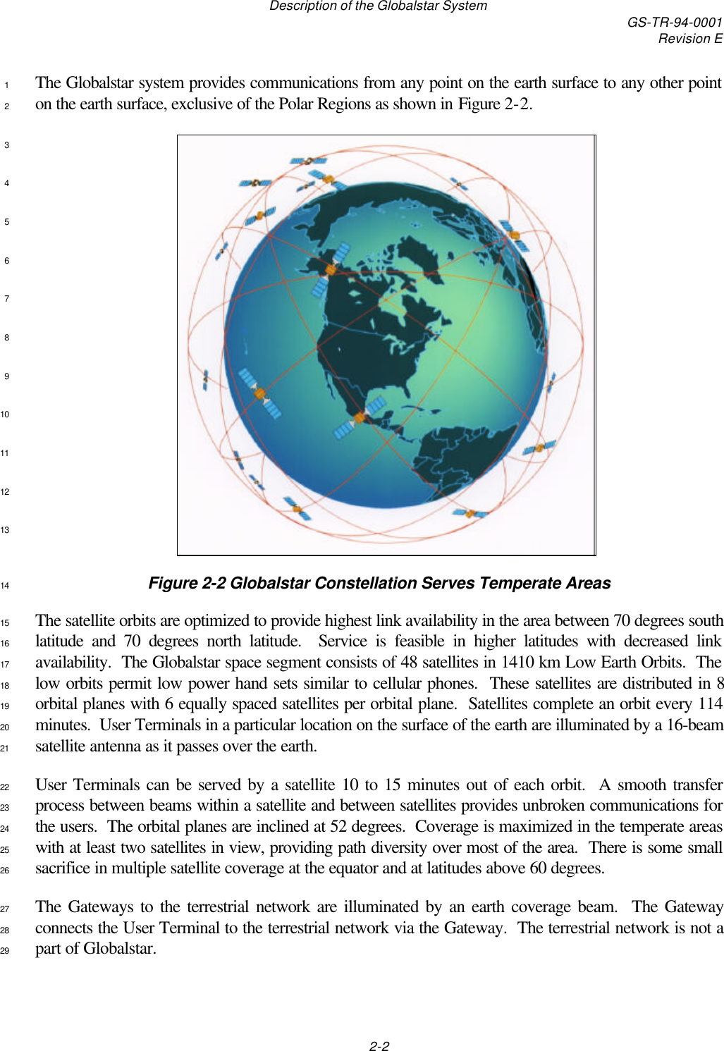 Description of the Globalstar System GS-TR-94-0001Revision E2-2The Globalstar system provides communications from any point on the earth surface to any other point1on the earth surface, exclusive of the Polar Regions as shown in Figure 2-2.2345678910111213Figure 2-2 Globalstar Constellation Serves Temperate Areas14The satellite orbits are optimized to provide highest link availability in the area between 70 degrees south15latitude and 70 degrees north latitude.  Service is feasible in higher latitudes with decreased link16availability.  The Globalstar space segment consists of 48 satellites in 1410 km Low Earth Orbits.  The17low orbits permit low power hand sets similar to cellular phones.  These satellites are distributed in 818orbital planes with 6 equally spaced satellites per orbital plane.  Satellites complete an orbit every 11419minutes.  User Terminals in a particular location on the surface of the earth are illuminated by a 16-beam20satellite antenna as it passes over the earth.21User Terminals can be served by a satellite 10 to 15 minutes out of each orbit.  A smooth transfer22process between beams within a satellite and between satellites provides unbroken communications for23the users.  The orbital planes are inclined at 52 degrees.  Coverage is maximized in the temperate areas24with at least two satellites in view, providing path diversity over most of the area.  There is some small25sacrifice in multiple satellite coverage at the equator and at latitudes above 60 degrees.26The Gateways to the terrestrial network are illuminated by an earth coverage beam.  The Gateway27connects the User Terminal to the terrestrial network via the Gateway.  The terrestrial network is not a28part of Globalstar.29