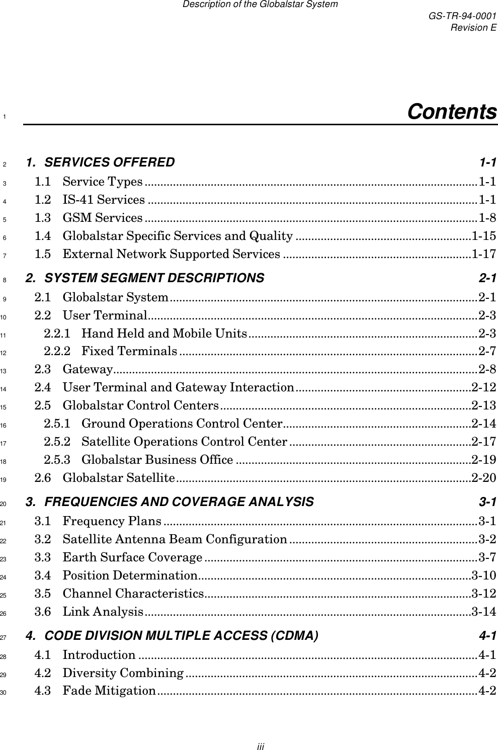 Description of the Globalstar System GS-TR-94-0001Revision EiiiContents11. SERVICES OFFERED 1-121.1 Service Types..........................................................................................................1-131.2 IS-41 Services .........................................................................................................1-141.3 GSM Services..........................................................................................................1-851.4 Globalstar Specific Services and Quality ........................................................1-1561.5 External Network Supported Services ............................................................1-1772. SYSTEM SEGMENT DESCRIPTIONS 2-182.1 Globalstar System..................................................................................................2-192.2 User Terminal.........................................................................................................2-3102.2.1 Hand Held and Mobile Units.........................................................................2-3112.2.2 Fixed Terminals...............................................................................................2-7122.3 Gateway....................................................................................................................2-8132.4 User Terminal and Gateway Interaction........................................................2-12142.5 Globalstar Control Centers................................................................................2-13152.5.1 Ground Operations Control Center............................................................2-14162.5.2 Satellite Operations Control Center..........................................................2-17172.5.3 Globalstar Business Office ...........................................................................2-19182.6 Globalstar Satellite..............................................................................................2-20193. FREQUENCIES AND COVERAGE ANALYSIS 3-1203.1 Frequency Plans....................................................................................................3-1213.2 Satellite Antenna Beam Configuration............................................................3-2223.3 Earth Surface Coverage.......................................................................................3-7233.4 Position Determination.......................................................................................3-10243.5 Channel Characteristics.....................................................................................3-12253.6 Link Analysis........................................................................................................3-14264. CODE DIVISION MULTIPLE ACCESS (CDMA) 4-1274.1 Introduction ............................................................................................................4-1284.2 Diversity Combining.............................................................................................4-2294.3 Fade Mitigation......................................................................................................4-230