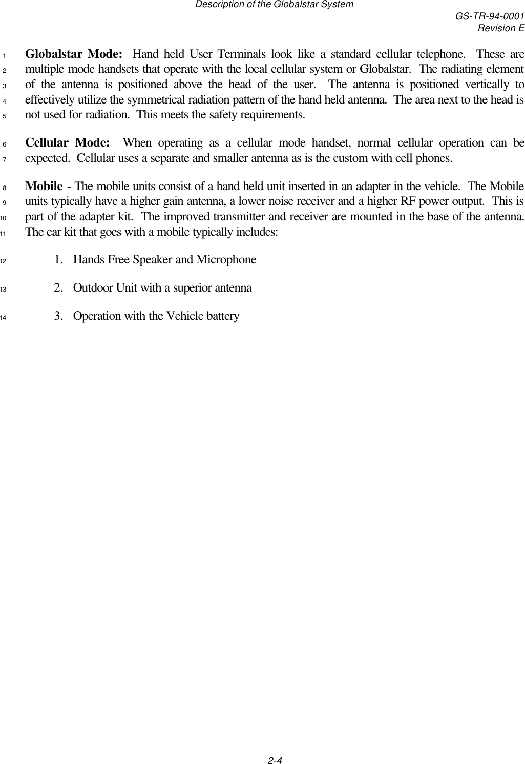 Description of the Globalstar System GS-TR-94-0001Revision E2-4Globalstar Mode:  Hand held User Terminals look like a standard cellular telephone.  These are1multiple mode handsets that operate with the local cellular system or Globalstar.  The radiating element2of the antenna is positioned above the head of the user.  The antenna is positioned vertically to3effectively utilize the symmetrical radiation pattern of the hand held antenna.  The area next to the head is4not used for radiation.  This meets the safety requirements.5Cellular Mode:  When operating as a cellular mode handset, normal cellular operation can be6expected.  Cellular uses a separate and smaller antenna as is the custom with cell phones.7Mobile - The mobile units consist of a hand held unit inserted in an adapter in the vehicle.  The Mobile8units typically have a higher gain antenna, a lower noise receiver and a higher RF power output.  This is9part of the adapter kit.  The improved transmitter and receiver are mounted in the base of the antenna.10The car kit that goes with a mobile typically includes:111. Hands Free Speaker and Microphone122. Outdoor Unit with a superior antenna133. Operation with the Vehicle battery14