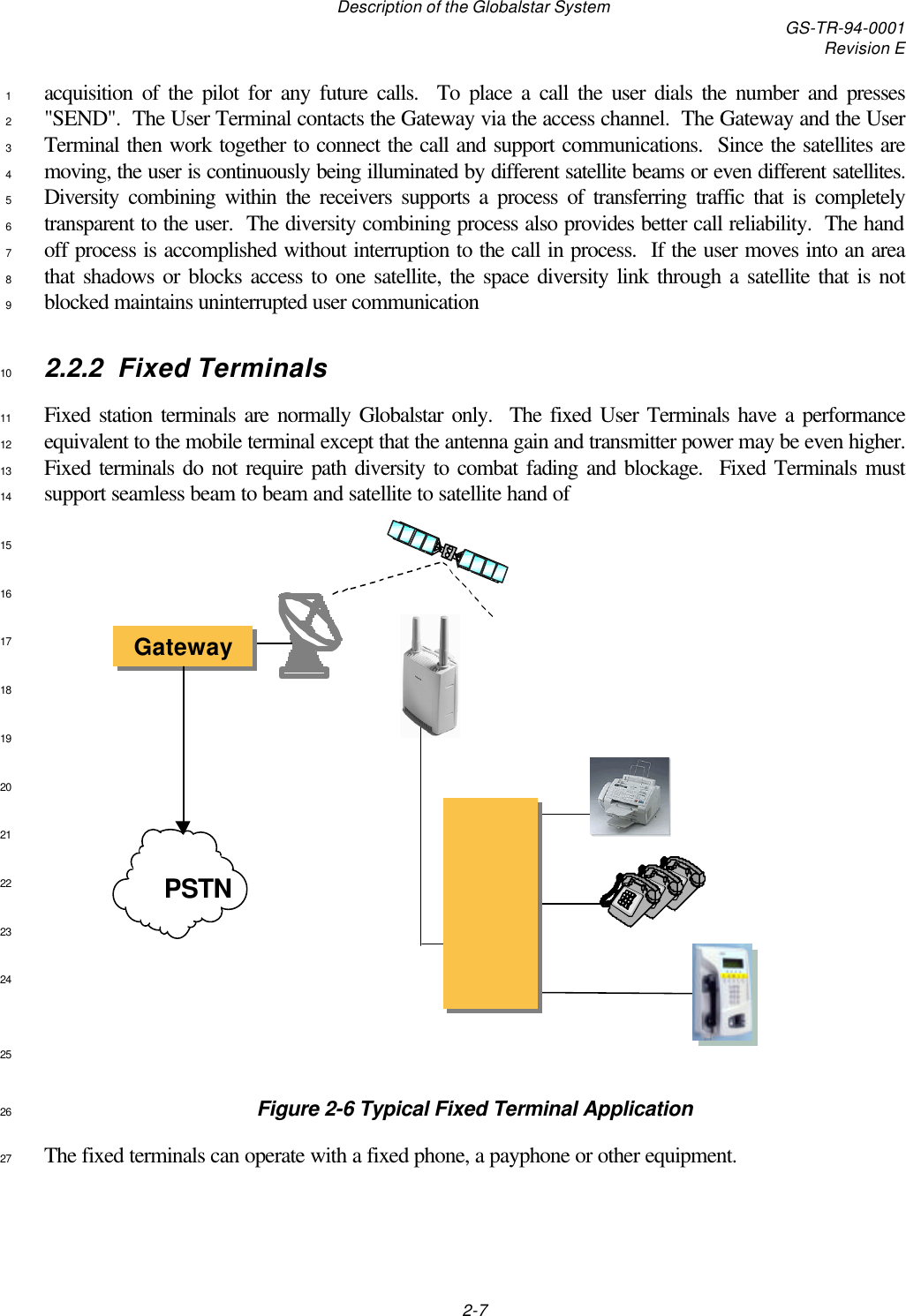 Description of the Globalstar System GS-TR-94-0001Revision E2-7acquisition of the pilot for any future calls.  To place a call the user dials the number and presses1&quot;SEND&quot;.  The User Terminal contacts the Gateway via the access channel.  The Gateway and the User2Terminal then work together to connect the call and support communications.  Since the satellites are3moving, the user is continuously being illuminated by different satellite beams or even different satellites.4Diversity combining within the receivers supports a process of transferring traffic that is completely5transparent to the user.  The diversity combining process also provides better call reliability.  The hand6off process is accomplished without interruption to the call in process.  If the user moves into an area7that shadows or blocks access to one satellite, the space diversity link through a satellite that is not8blocked maintains uninterrupted user communication92.2.2 Fixed Terminals10Fixed station terminals are normally Globalstar only.  The fixed User Terminals have a performance11equivalent to the mobile terminal except that the antenna gain and transmitter power may be even higher.12Fixed terminals do not require path diversity to combat fading and blockage.  Fixed Terminals must13support seamless beam to beam and satellite to satellite hand of141516171819202122232425Figure 2-6 Typical Fixed Terminal Application26The fixed terminals can operate with a fixed phone, a payphone or other equipment.27                                                    GatewayGatewayPSTN