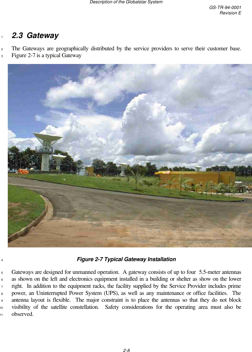 Description of the Globalstar System GS-TR-94-0001Revision E2-82.3 Gateway1The Gateways are geographically distributed by the service providers to serve their customer base.2Figure 2-7 is a typical Gateway3Figure 2-7 Typical Gateway Installation4Gateways are designed for unmanned operation.  A gateway consists of up to four  5.5-meter antennas5as shown on the left and electronics equipment installed in a building or shelter as show on the lower6right.  In addition to the equipment racks, the facility supplied by the Service Provider includes prime7power, an Uninterrupted Power System (UPS), as well as any maintenance or office facilities.  The8antenna layout is flexible.  The major constraint is to place the antennas so that they do not block9visibility of the satellite constellation.  Safety considerations for the operating area must also be10observed.11