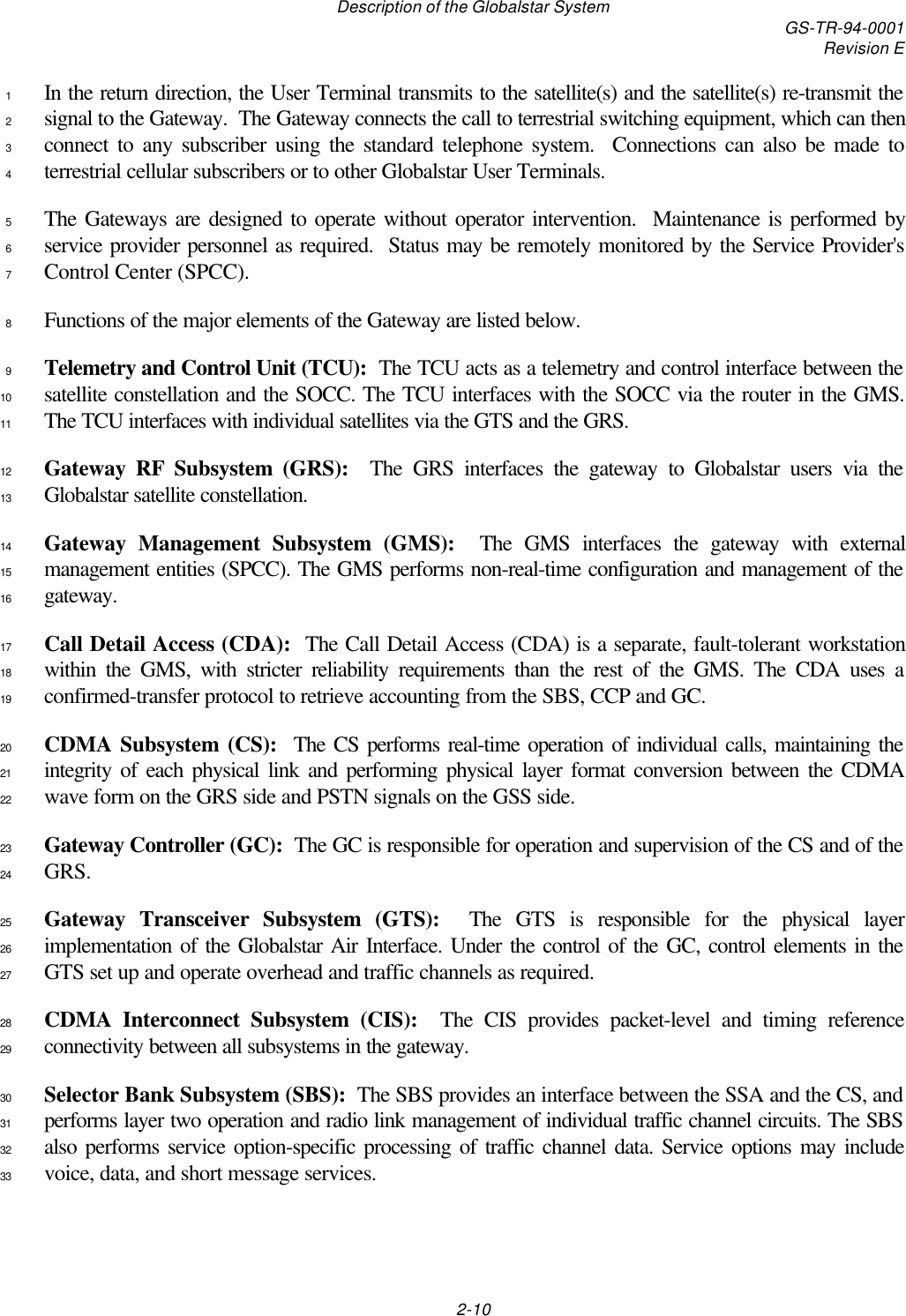 Description of the Globalstar System GS-TR-94-0001Revision E2-10In the return direction, the User Terminal transmits to the satellite(s) and the satellite(s) re-transmit the1signal to the Gateway.  The Gateway connects the call to terrestrial switching equipment, which can then2connect to any subscriber using the standard telephone system.  Connections can also be made to3terrestrial cellular subscribers or to other Globalstar User Terminals.4The Gateways are designed to operate without operator intervention.  Maintenance is performed by5service provider personnel as required.  Status may be remotely monitored by the Service Provider&apos;s6Control Center (SPCC).7Functions of the major elements of the Gateway are listed below.8Telemetry and Control Unit (TCU):  The TCU acts as a telemetry and control interface between the9satellite constellation and the SOCC. The TCU interfaces with the SOCC via the router in the GMS.10The TCU interfaces with individual satellites via the GTS and the GRS.11Gateway RF Subsystem (GRS):  The GRS interfaces the gateway to Globalstar users via the12Globalstar satellite constellation.13Gateway Management Subsystem (GMS):  The GMS interfaces the gateway with external14management entities (SPCC). The GMS performs non-real-time configuration and management of the15gateway.16Call Detail Access (CDA):  The Call Detail Access (CDA) is a separate, fault-tolerant workstation17within the GMS, with stricter reliability requirements than the rest of the GMS. The CDA uses a18confirmed-transfer protocol to retrieve accounting from the SBS, CCP and GC.19CDMA Subsystem (CS):  The CS performs real-time operation of individual calls, maintaining the20integrity of each physical link and performing physical layer format conversion between the CDMA21wave form on the GRS side and PSTN signals on the GSS side.22Gateway Controller (GC):  The GC is responsible for operation and supervision of the CS and of the23GRS.24Gateway Transceiver Subsystem (GTS):  The GTS is responsible for the physical layer25implementation of the Globalstar Air Interface. Under the control of the GC, control elements in the26GTS set up and operate overhead and traffic channels as required.27CDMA Interconnect Subsystem (CIS):  The CIS provides packet-level and timing reference28connectivity between all subsystems in the gateway.29Selector Bank Subsystem (SBS):  The SBS provides an interface between the SSA and the CS, and30performs layer two operation and radio link management of individual traffic channel circuits. The SBS31also performs service option-specific processing of traffic channel data. Service options may include32voice, data, and short message services.33