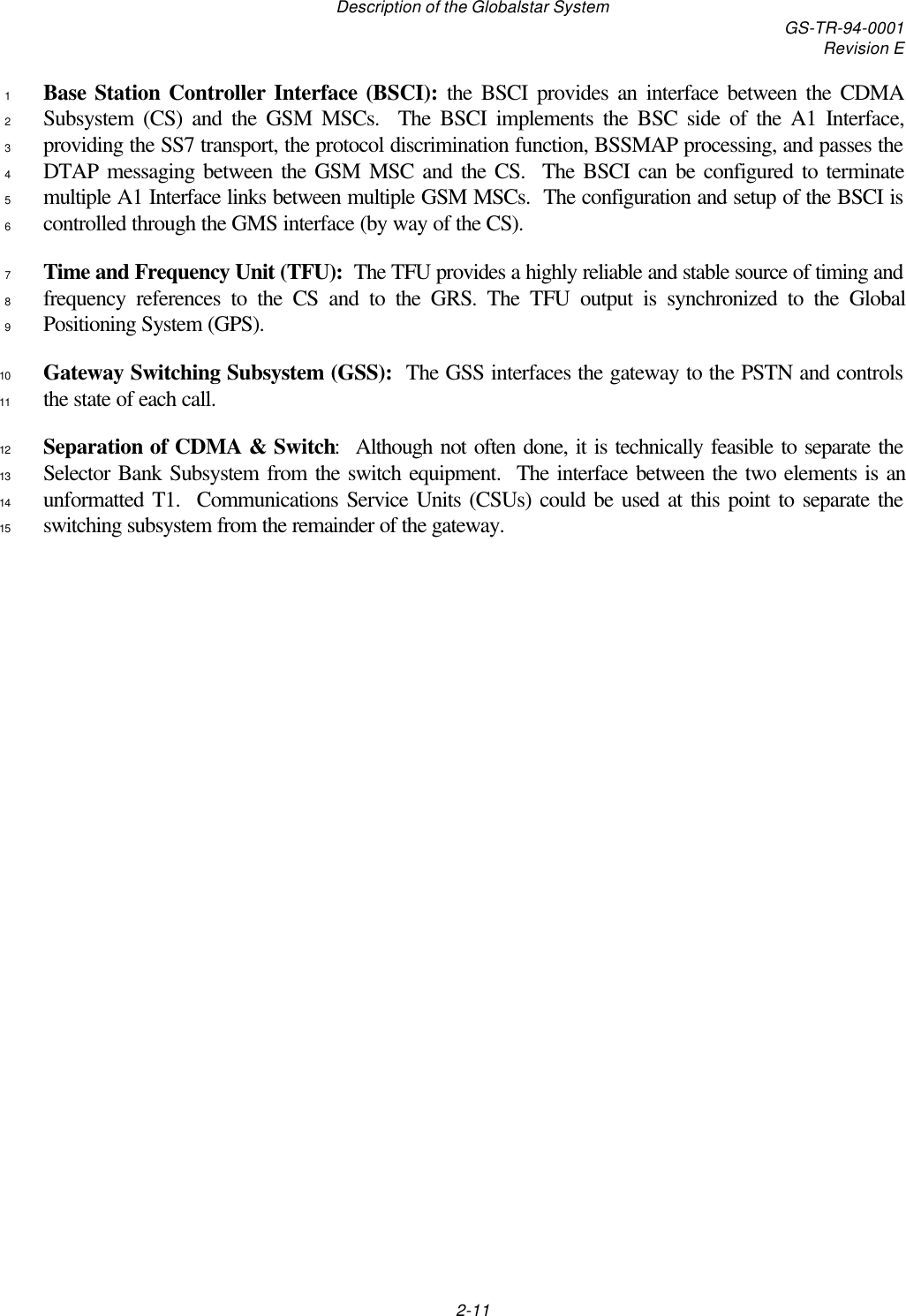 Description of the Globalstar System GS-TR-94-0001Revision E2-11Base Station Controller Interface (BSCI): the BSCI provides an interface between the CDMA1Subsystem (CS) and the GSM MSCs.  The BSCI implements the BSC side of the A1 Interface,2providing the SS7 transport, the protocol discrimination function, BSSMAP processing, and passes the3DTAP messaging between the GSM MSC and the CS.  The BSCI can be configured to terminate4multiple A1 Interface links between multiple GSM MSCs.  The configuration and setup of the BSCI is5controlled through the GMS interface (by way of the CS).6Time and Frequency Unit (TFU):  The TFU provides a highly reliable and stable source of timing and7frequency references to the CS and to the GRS. The TFU output is synchronized to the Global8Positioning System (GPS).9Gateway Switching Subsystem (GSS):  The GSS interfaces the gateway to the PSTN and controls10the state of each call.11Separation of CDMA &amp; Switch:  Although not often done, it is technically feasible to separate the12Selector Bank Subsystem from the switch equipment.  The interface between the two elements is an13unformatted T1.  Communications Service Units (CSUs) could be used at this point to separate the14switching subsystem from the remainder of the gateway.15