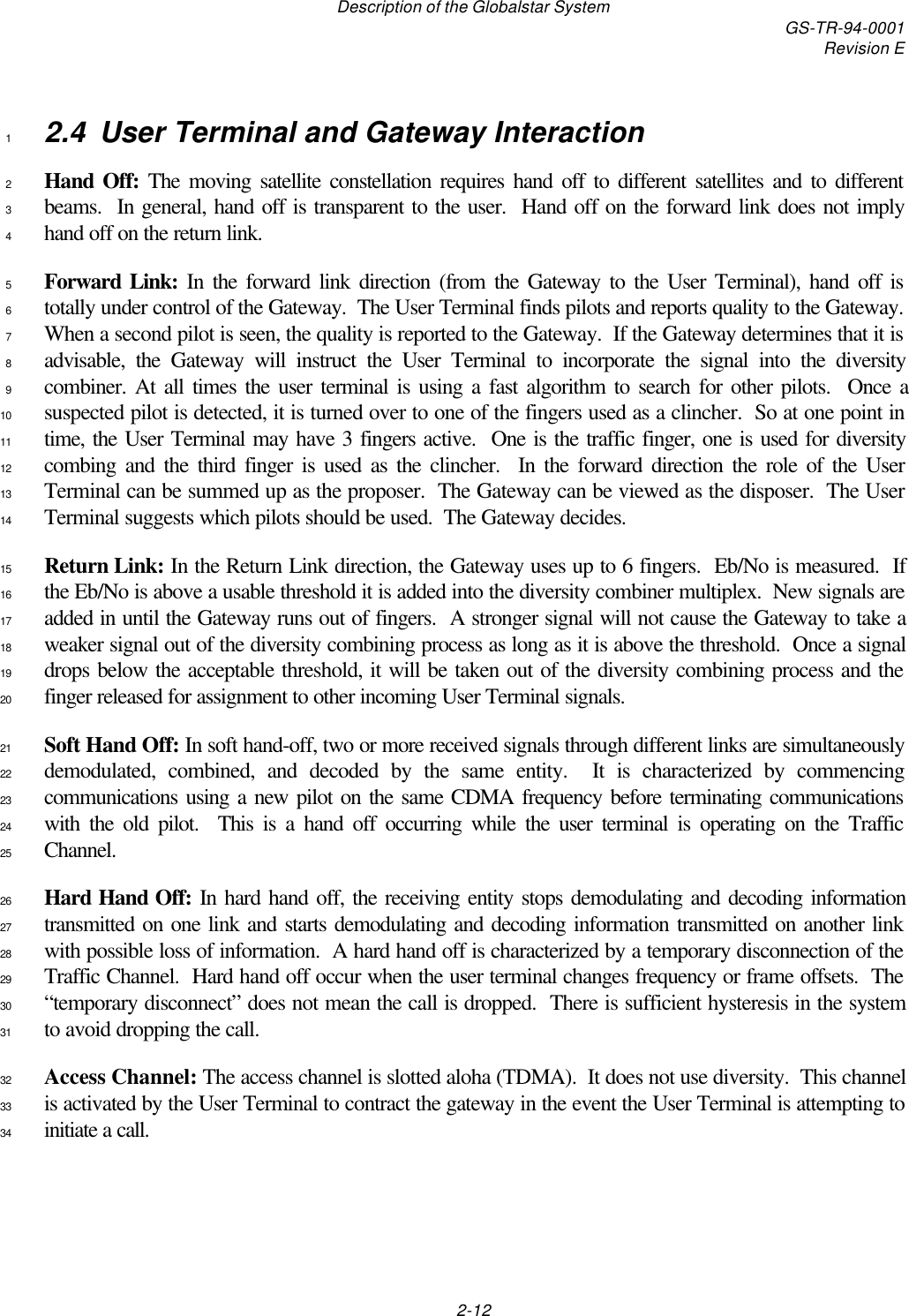 Description of the Globalstar System GS-TR-94-0001Revision E2-122.4 User Terminal and Gateway Interaction1Hand Off: The moving satellite constellation requires hand off to different satellites and to different2beams.  In general, hand off is transparent to the user.  Hand off on the forward link does not imply3hand off on the return link.4Forward Link: In the forward link direction (from the Gateway to the User Terminal), hand off is5totally under control of the Gateway.  The User Terminal finds pilots and reports quality to the Gateway.6When a second pilot is seen, the quality is reported to the Gateway.  If the Gateway determines that it is7advisable, the Gateway will instruct the User Terminal to incorporate the signal into the diversity8combiner. At all times the user terminal is using a fast algorithm to search for other pilots.  Once a9suspected pilot is detected, it is turned over to one of the fingers used as a clincher.  So at one point in10time, the User Terminal may have 3 fingers active.  One is the traffic finger, one is used for diversity11combing and the third finger is used as the clincher.  In the forward direction the role of the User12Terminal can be summed up as the proposer.  The Gateway can be viewed as the disposer.  The User13Terminal suggests which pilots should be used.  The Gateway decides.14Return Link: In the Return Link direction, the Gateway uses up to 6 fingers.  Eb/No is measured.  If15the Eb/No is above a usable threshold it is added into the diversity combiner multiplex.  New signals are16added in until the Gateway runs out of fingers.  A stronger signal will not cause the Gateway to take a17weaker signal out of the diversity combining process as long as it is above the threshold.  Once a signal18drops below the acceptable threshold, it will be taken out of the diversity combining process and the19finger released for assignment to other incoming User Terminal signals.20Soft Hand Off: In soft hand-off, two or more received signals through different links are simultaneously21demodulated, combined, and decoded by the same entity.  It is characterized by commencing22communications using a new pilot on the same CDMA frequency before terminating communications23with the old pilot.  This is a hand off occurring while the user terminal is operating on the Traffic24Channel.25Hard Hand Off: In hard hand off, the receiving entity stops demodulating and decoding information26transmitted on one link and starts demodulating and decoding information transmitted on another link27with possible loss of information.  A hard hand off is characterized by a temporary disconnection of the28Traffic Channel.  Hard hand off occur when the user terminal changes frequency or frame offsets.  The29“temporary disconnect” does not mean the call is dropped.  There is sufficient hysteresis in the system30to avoid dropping the call.31Access Channel: The access channel is slotted aloha (TDMA).  It does not use diversity.  This channel32is activated by the User Terminal to contract the gateway in the event the User Terminal is attempting to33initiate a call.34