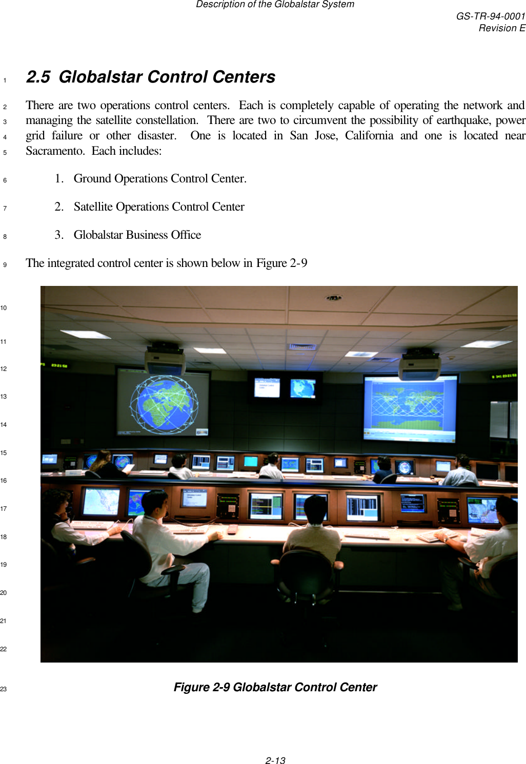 Description of the Globalstar System GS-TR-94-0001Revision E2-132.5 Globalstar Control Centers1There are two operations control centers.  Each is completely capable of operating the network and2managing the satellite constellation.  There are two to circumvent the possibility of earthquake, power3grid failure or other disaster.  One is located in San Jose, California and one is located near4Sacramento.  Each includes:51. Ground Operations Control Center.62. Satellite Operations Control Center73. Globalstar Business Office8The integrated control center is shown below in Figure 2-9910111213141516171819202122Figure 2-9 Globalstar Control Center23