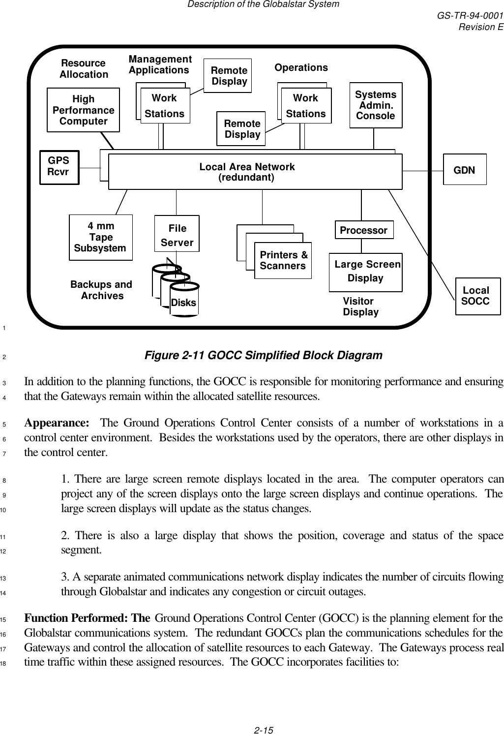 Description of the Globalstar System GS-TR-94-0001Revision E2-15Local Area Network(redundant)4 mmTapeSubsystemManagementApplicationsSystemsAdmin.ConsoleFileServerLarge ScreenDisplayProcessorWorkStationsOperationsRemoteDisplayLocalSOCCGDNHighPerformanceComputerResourceAllocationWorkStationsRemoteDisplayBackups andArchivesPrinters &amp;ScannersVisitorDisplayDisksGPSRcvr1Figure 2-11 GOCC Simplified Block Diagram2In addition to the planning functions, the GOCC is responsible for monitoring performance and ensuring3that the Gateways remain within the allocated satellite resources.4Appearance:  The Ground Operations Control Center consists of a number of workstations in a5control center environment.  Besides the workstations used by the operators, there are other displays in6the control center.71. There are large screen remote displays located in the area.  The computer operators can8project any of the screen displays onto the large screen displays and continue operations.  The9large screen displays will update as the status changes.102. There is also a large display that shows the position, coverage and status of the space11segment.123. A separate animated communications network display indicates the number of circuits flowing13through Globalstar and indicates any congestion or circuit outages.14Function Performed: The Ground Operations Control Center (GOCC) is the planning element for the15Globalstar communications system.  The redundant GOCCs plan the communications schedules for the16Gateways and control the allocation of satellite resources to each Gateway.  The Gateways process real17time traffic within these assigned resources.  The GOCC incorporates facilities to:18