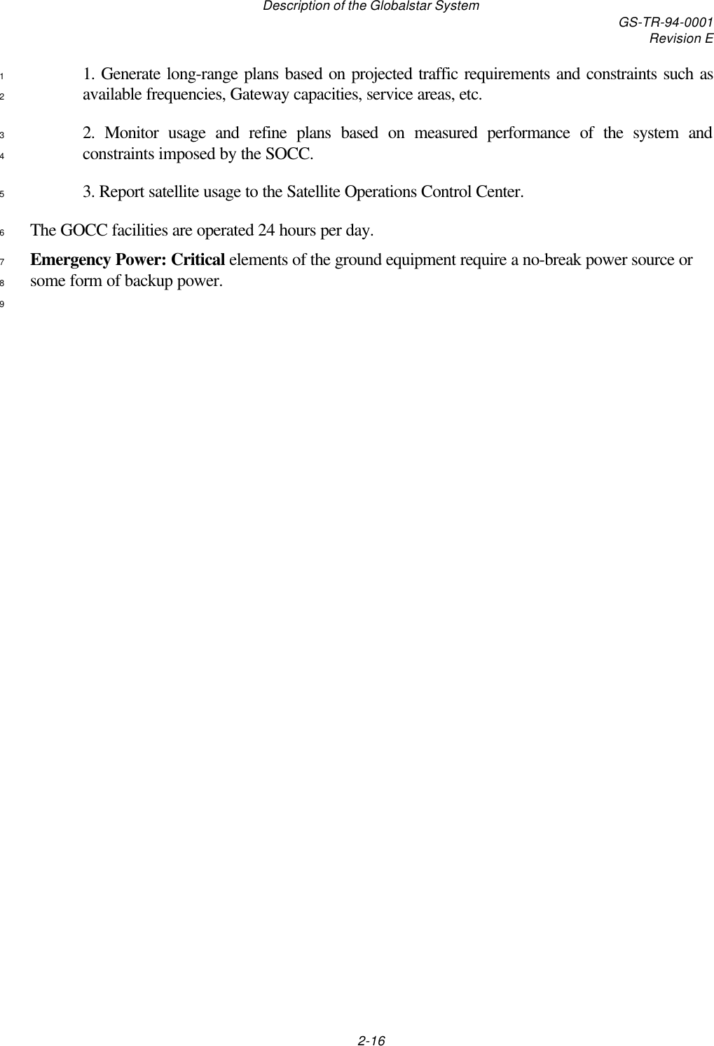 Description of the Globalstar System GS-TR-94-0001Revision E2-161. Generate long-range plans based on projected traffic requirements and constraints such as1available frequencies, Gateway capacities, service areas, etc.22. Monitor usage and refine plans based on measured performance of the system and3constraints imposed by the SOCC.43. Report satellite usage to the Satellite Operations Control Center.5The GOCC facilities are operated 24 hours per day.6Emergency Power: Critical elements of the ground equipment require a no-break power source or7some form of backup power.89