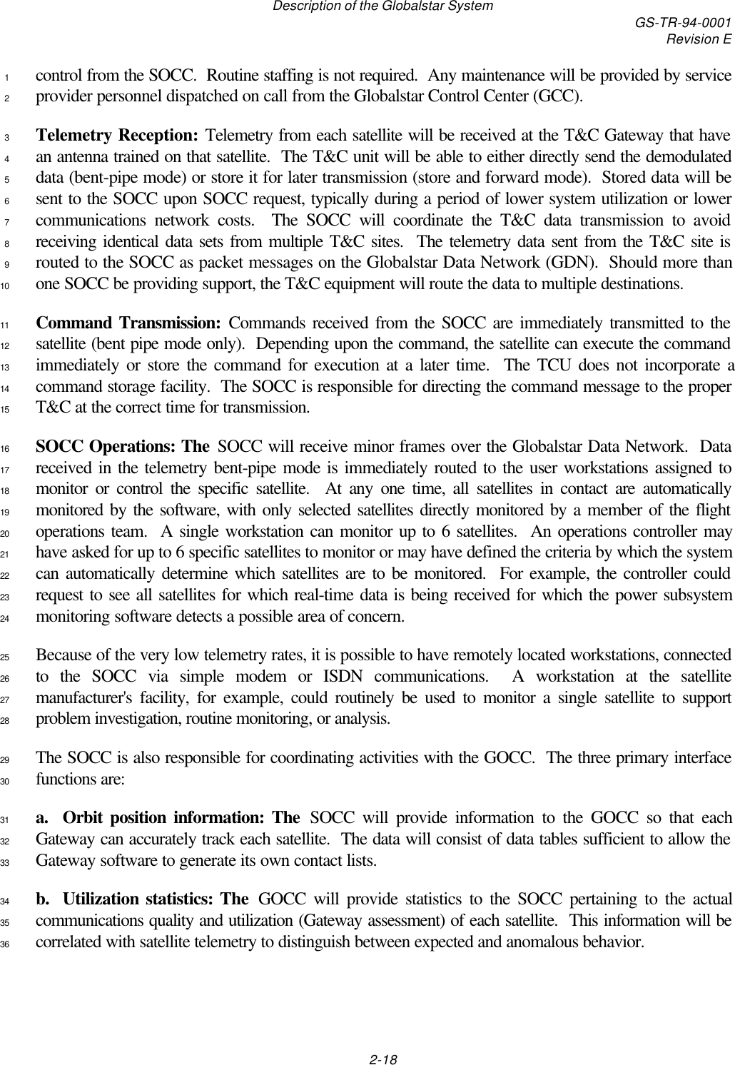 Description of the Globalstar System GS-TR-94-0001Revision E2-18control from the SOCC.  Routine staffing is not required.  Any maintenance will be provided by service1provider personnel dispatched on call from the Globalstar Control Center (GCC).2Telemetry Reception: Telemetry from each satellite will be received at the T&amp;C Gateway that have3an antenna trained on that satellite.  The T&amp;C unit will be able to either directly send the demodulated4data (bent-pipe mode) or store it for later transmission (store and forward mode).  Stored data will be5sent to the SOCC upon SOCC request, typically during a period of lower system utilization or lower6communications network costs.  The SOCC will coordinate the T&amp;C data transmission to avoid7receiving identical data sets from multiple T&amp;C sites.  The telemetry data sent from the T&amp;C site is8routed to the SOCC as packet messages on the Globalstar Data Network (GDN).  Should more than9one SOCC be providing support, the T&amp;C equipment will route the data to multiple destinations.10Command Transmission: Commands received from the SOCC are immediately transmitted to the11satellite (bent pipe mode only).  Depending upon the command, the satellite can execute the command12immediately or store the command for execution at a later time.  The TCU does not incorporate a13command storage facility.  The SOCC is responsible for directing the command message to the proper14T&amp;C at the correct time for transmission.15SOCC Operations: The SOCC will receive minor frames over the Globalstar Data Network.  Data16received in the telemetry bent-pipe mode is immediately routed to the user workstations assigned to17monitor or control the specific satellite.  At any one time, all satellites in contact are automatically18monitored by the software, with only selected satellites directly monitored by a member of the flight19operations team.  A single workstation can monitor up to 6 satellites.  An operations controller may20have asked for up to 6 specific satellites to monitor or may have defined the criteria by which the system21can automatically determine which satellites are to be monitored.  For example, the controller could22request to see all satellites for which real-time data is being received for which the power subsystem23monitoring software detects a possible area of concern.24Because of the very low telemetry rates, it is possible to have remotely located workstations, connected25to the SOCC via simple modem or ISDN communications.  A workstation at the satellite26manufacturer&apos;s facility, for example, could routinely be used to monitor a single satellite to support27problem investigation, routine monitoring, or analysis.28The SOCC is also responsible for coordinating activities with the GOCC.  The three primary interface29functions are:30a.  Orbit position information: The SOCC will provide information to the GOCC so that each31Gateway can accurately track each satellite.  The data will consist of data tables sufficient to allow the32Gateway software to generate its own contact lists.33b.  Utilization statistics: The GOCC will provide statistics to the SOCC pertaining to the actual34communications quality and utilization (Gateway assessment) of each satellite.  This information will be35correlated with satellite telemetry to distinguish between expected and anomalous behavior.36