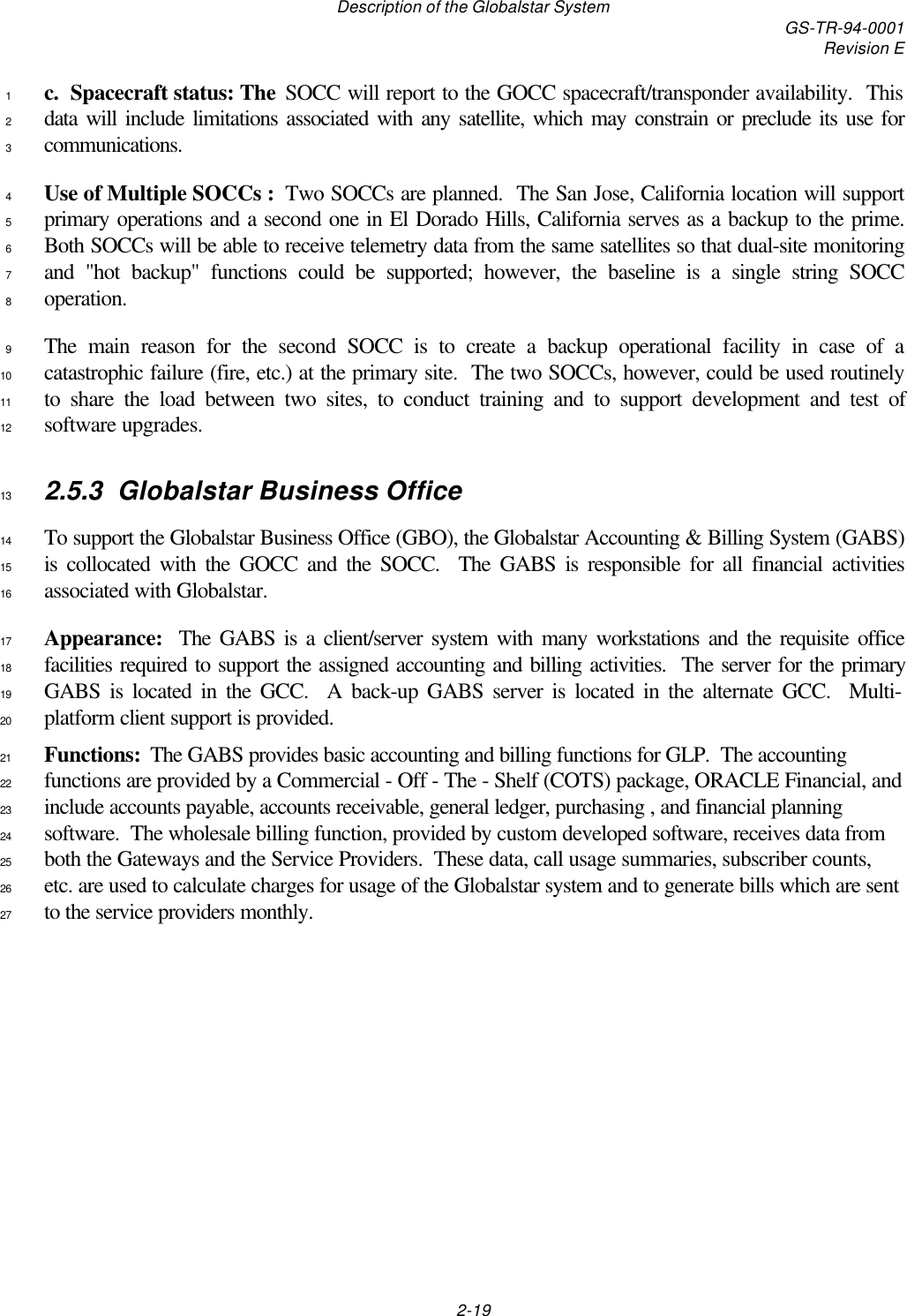 Description of the Globalstar System GS-TR-94-0001Revision E2-19c.  Spacecraft status: The SOCC will report to the GOCC spacecraft/transponder availability.  This1data will include limitations associated with any satellite, which may constrain or preclude its use for2communications.3Use of Multiple SOCCs :  Two SOCCs are planned.  The San Jose, California location will support4primary operations and a second one in El Dorado Hills, California serves as a backup to the prime.5Both SOCCs will be able to receive telemetry data from the same satellites so that dual-site monitoring6and &quot;hot backup&quot; functions could be supported; however, the baseline is a single string SOCC7operation.8The main reason for the second SOCC is to create a backup operational facility in case of a9catastrophic failure (fire, etc.) at the primary site.  The two SOCCs, however, could be used routinely10to share the load between two sites, to conduct training and to support development and test of11software upgrades.122.5.3 Globalstar Business Office13To support the Globalstar Business Office (GBO), the Globalstar Accounting &amp; Billing System (GABS)14is collocated with the GOCC and the SOCC.  The GABS is responsible for all financial activities15associated with Globalstar.16Appearance:  The GABS is a client/server system with many workstations and the requisite office17facilities required to support the assigned accounting and billing activities.  The server for the primary18GABS is located in the GCC.  A back-up GABS server is located in the alternate GCC.  Multi-19platform client support is provided.20Functions:  The GABS provides basic accounting and billing functions for GLP.  The accounting21functions are provided by a Commercial - Off - The - Shelf (COTS) package, ORACLE Financial, and22include accounts payable, accounts receivable, general ledger, purchasing , and financial planning23software.  The wholesale billing function, provided by custom developed software, receives data from24both the Gateways and the Service Providers.  These data, call usage summaries, subscriber counts,25etc. are used to calculate charges for usage of the Globalstar system and to generate bills which are sent26to the service providers monthly.27