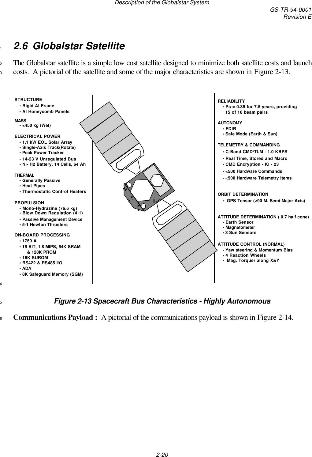 Description of the Globalstar System GS-TR-94-0001Revision E2-202.6 Globalstar Satellite1The Globalstar satellite is a simple low cost satellite designed to minimize both satellite costs and launch2costs.  A pictorial of the satellite and some of the major characteristics are shown in Figure 2-13.3RELIABILITY• Ps = 0.85 for 7.5 years, providing  15 of 16 beam pairsAUTONOMY• FDIR• Safe Mode (Earth &amp; Sun)TELEMETRY &amp; COMMANDING• C-Band CMD/TLM - 1.0 KBPS• Real Time, Stored and Macro• CMD Encryption - KI - 23• &lt;500 Hardware Commands • &lt;500 Hardware Telemetry ItemsORBIT DETERMINATION•  GPS Tensor (&lt;90 M. Semi-Major Axis)ATTITUDE DETERMINATION ( 0.7 half cone)• Earth Sensor• Magnetometer• 3 Sun Sensors ATTITUDE CONTROL (NORMAL)• Yaw steering &amp; Momentum Bias• 4 Reaction Wheels•  Mag. Torquer along X&amp;YSTRUCTURE• Rigid Al Frame• Al Honeycomb PanelsMASS• &lt;450 kg (Wet)ELECTRICAL POWER • 1.1 kW EOL Solar Array• Single-Axis Track(Rotate)• Peak Power Tracker• 14-23 V Unregulated Bus• Ni- H2 Battery, 14 Cells, 64 AhTHERMAL• Generally Passive• Heat Pipes• Thermostatic Control HeatersPROPULSION • Mono-Hydrazine (76.6 kg)• Blow Down Regulation (4:1)• Passive Management Device• 5-1 Newton Thrusters ON-BOARD PROCESSING• 1750 A• 16 BIT, 1.8 MIPS, 64K SRAM          &amp; 128K PROM • 16K SUROM• RS422 &amp; RS485 I/O• ADA• 8K Safeguard Memory (SGM)4Figure 2-13 Spacecraft Bus Characteristics - Highly Autonomous5Communications Payload :  A pictorial of the communications payload is shown in Figure 2-14.6