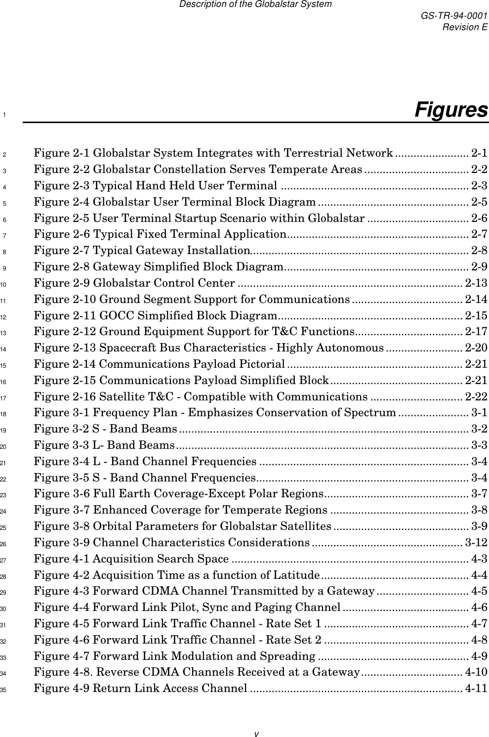 Description of the Globalstar System GS-TR-94-0001Revision EvFigures1Figure 2-1 Globalstar System Integrates with Terrestrial Network........................ 2-12Figure 2-2 Globalstar Constellation Serves Temperate Areas.................................. 2-23Figure 2-3 Typical Hand Held User Terminal ............................................................. 2-34Figure 2-4 Globalstar User Terminal Block Diagram................................................. 2-55Figure 2-5 User Terminal Startup Scenario within Globalstar ................................. 2-66Figure 2-6 Typical Fixed Terminal Application........................................................... 2-77Figure 2-7 Typical Gateway Installation....................................................................... 2-88Figure 2-8 Gateway Simplified Block Diagram............................................................ 2-99Figure 2-9 Globalstar Control Center ......................................................................... 2-1310Figure 2-10 Ground Segment Support for Communications.................................... 2-1411Figure 2-11 GOCC Simplified Block Diagram............................................................ 2-1512Figure 2-12 Ground Equipment Support for T&amp;C Functions................................... 2-1713Figure 2-13 Spacecraft Bus Characteristics - Highly Autonomous......................... 2-2014Figure 2-14 Communications Payload Pictorial......................................................... 2-2115Figure 2-15 Communications Payload Simplified Block........................................... 2-2116Figure 2-16 Satellite T&amp;C - Compatible with Communications .............................. 2-2217Figure 3-1 Frequency Plan - Emphasizes Conservation of Spectrum....................... 3-118Figure 3-2 S - Band Beams.............................................................................................. 3-219Figure 3-3 L- Band Beams............................................................................................... 3-320Figure 3-4 L - Band Channel Frequencies .................................................................... 3-421Figure 3-5 S - Band Channel Frequencies..................................................................... 3-422Figure 3-6 Full Earth Coverage-Except Polar Regions............................................... 3-723Figure 3-7 Enhanced Coverage for Temperate Regions ............................................. 3-824Figure 3-8 Orbital Parameters for Globalstar Satellites............................................ 3-925Figure 3-9 Channel Characteristics Considerations................................................. 3-1226Figure 4-1 Acquisition Search Space ............................................................................. 4-327Figure 4-2 Acquisition Time as a function of Latitude................................................ 4-428Figure 4-3 Forward CDMA Channel Transmitted by a Gateway.............................. 4-529Figure 4-4 Forward Link Pilot, Sync and Paging Channel......................................... 4-630Figure 4-5 Forward Link Traffic Channel - Rate Set 1 ............................................... 4-731Figure 4-6 Forward Link Traffic Channel - Rate Set 2 ............................................... 4-832Figure 4-7 Forward Link Modulation and Spreading ................................................. 4-933Figure 4-8. Reverse CDMA Channels Received at a Gateway................................. 4-1034Figure 4-9 Return Link Access Channel ..................................................................... 4-1135