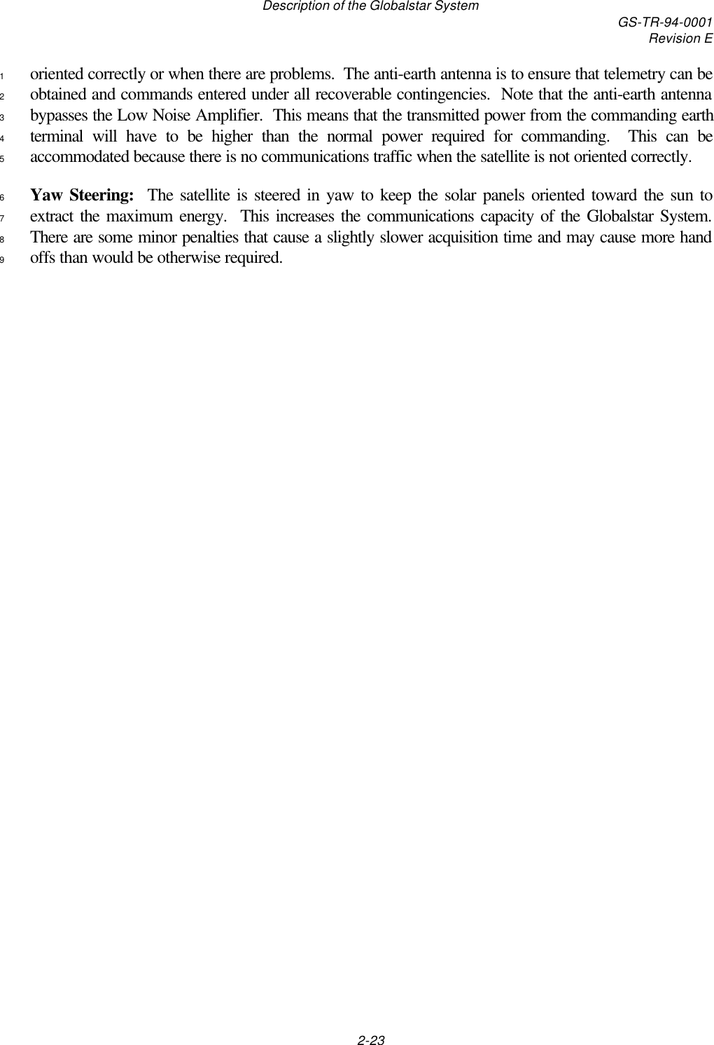 Description of the Globalstar System GS-TR-94-0001Revision E2-23oriented correctly or when there are problems.  The anti-earth antenna is to ensure that telemetry can be1obtained and commands entered under all recoverable contingencies.  Note that the anti-earth antenna2bypasses the Low Noise Amplifier.  This means that the transmitted power from the commanding earth3terminal will have to be higher than the normal power required for commanding.  This can be4accommodated because there is no communications traffic when the satellite is not oriented correctly.5Yaw Steering:  The satellite is steered in yaw to keep the solar panels oriented toward the sun to6extract the maximum energy.  This increases the communications capacity of the Globalstar System.7There are some minor penalties that cause a slightly slower acquisition time and may cause more hand8offs than would be otherwise required.9