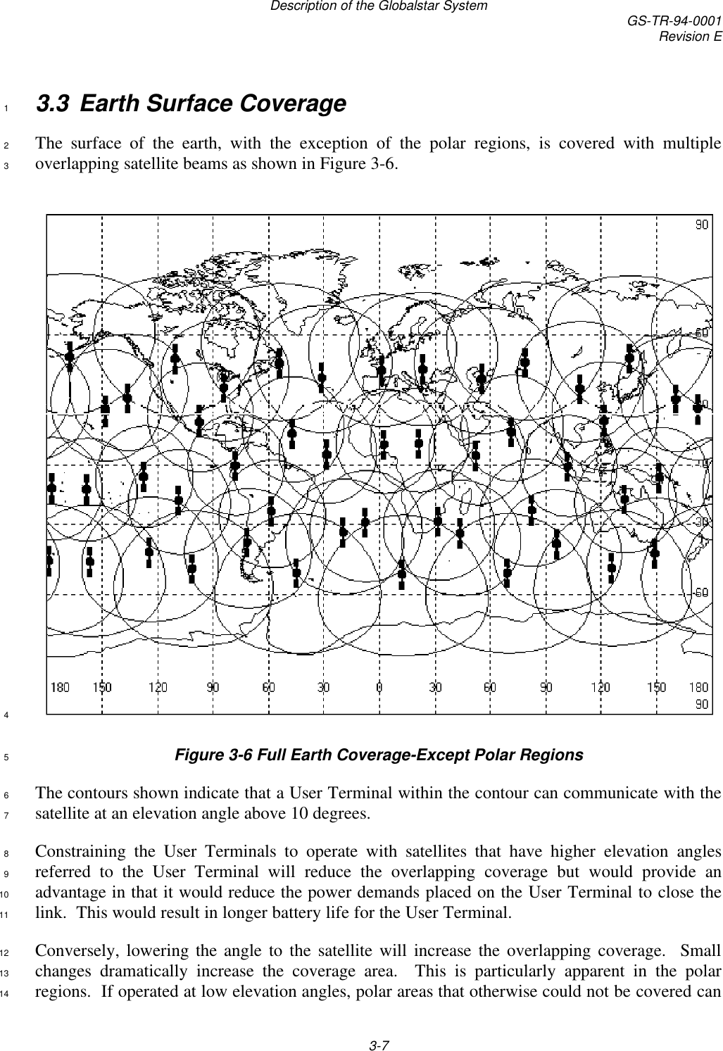 Description of the Globalstar System GS-TR-94-0001Revision E3-73.3 Earth Surface Coverage1The surface of the earth, with the exception of the polar regions, is covered with multiple2overlapping satellite beams as shown in Figure 3-6.34Figure 3-6 Full Earth Coverage-Except Polar Regions5The contours shown indicate that a User Terminal within the contour can communicate with the6satellite at an elevation angle above 10 degrees.7Constraining the User Terminals to operate with satellites that have higher elevation angles8referred to the User Terminal will reduce the overlapping coverage but would provide an9advantage in that it would reduce the power demands placed on the User Terminal to close the10link.  This would result in longer battery life for the User Terminal.11Conversely, lowering the angle to the satellite will increase the overlapping coverage.  Small12changes dramatically increase the coverage area.  This is particularly apparent in the polar13regions.  If operated at low elevation angles, polar areas that otherwise could not be covered can14