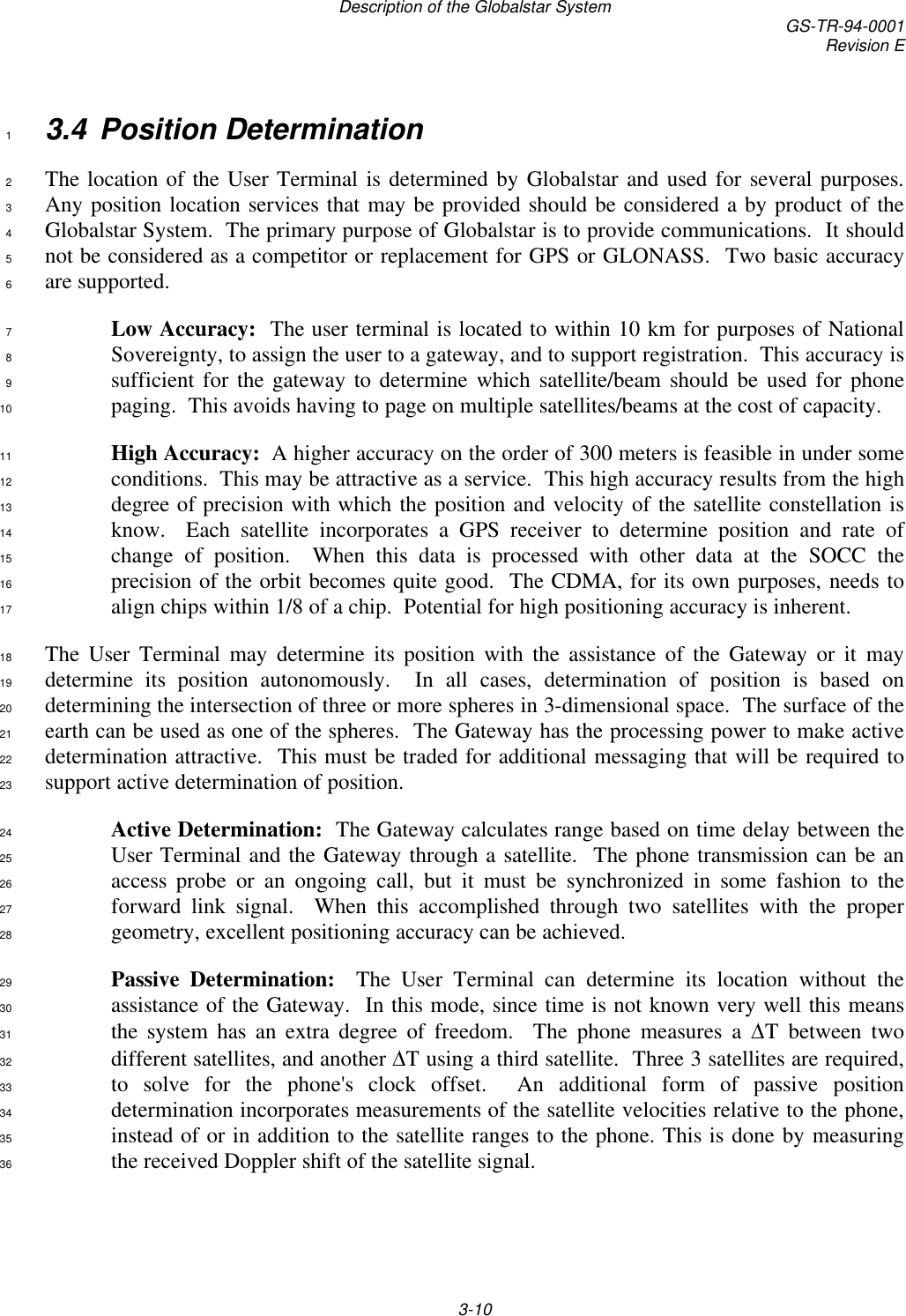 Description of the Globalstar System GS-TR-94-0001Revision E3-103.4 Position Determination1The location of the User Terminal is determined by Globalstar and used for several purposes.2Any position location services that may be provided should be considered a by product of the3Globalstar System.  The primary purpose of Globalstar is to provide communications.  It should4not be considered as a competitor or replacement for GPS or GLONASS.  Two basic accuracy5are supported.6Low Accuracy:  The user terminal is located to within 10 km for purposes of National7Sovereignty, to assign the user to a gateway, and to support registration.  This accuracy is8sufficient for the gateway to determine which satellite/beam should be used for phone9paging.  This avoids having to page on multiple satellites/beams at the cost of capacity.10High Accuracy:  A higher accuracy on the order of 300 meters is feasible in under some11conditions.  This may be attractive as a service.  This high accuracy results from the high12degree of precision with which the position and velocity of the satellite constellation is13know.  Each satellite incorporates a GPS receiver to determine position and rate of14change of position.  When this data is processed with other data at the SOCC the15precision of the orbit becomes quite good.  The CDMA, for its own purposes, needs to16align chips within 1/8 of a chip.  Potential for high positioning accuracy is inherent.17The User Terminal may determine its position with the assistance of the Gateway or it may18determine its position autonomously.  In all cases, determination of position is based on19determining the intersection of three or more spheres in 3-dimensional space.  The surface of the20earth can be used as one of the spheres.  The Gateway has the processing power to make active21determination attractive.  This must be traded for additional messaging that will be required to22support active determination of position.23Active Determination:  The Gateway calculates range based on time delay between the24User Terminal and the Gateway through a satellite.  The phone transmission can be an25access probe or an ongoing call, but it must be synchronized in some fashion to the26forward link signal.  When this accomplished through two satellites with the proper27geometry, excellent positioning accuracy can be achieved.28Passive Determination:  The User Terminal can determine its location without the29assistance of the Gateway.  In this mode, since time is not known very well this means30the system has an extra degree of freedom.  The phone measures a  T between two31different satellites, and another  T using a third satellite.  Three 3 satellites are required,32to solve for the phone&apos;s clock offset.  An additional form of passive position33determination incorporates measurements of the satellite velocities relative to the phone,34instead of or in addition to the satellite ranges to the phone. This is done by measuring35the received Doppler shift of the satellite signal.36