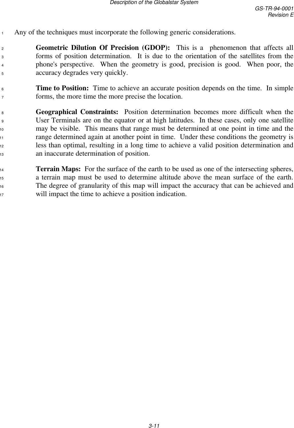 Description of the Globalstar System GS-TR-94-0001Revision E3-11Any of the techniques must incorporate the following generic considerations.1Geometric Dilution Of Precision (GDOP):  This is a  phenomenon that affects all2forms of position determination.  It is due to the orientation of the satellites from the3phone&apos;s perspective.  When the geometry is good, precision is good.  When poor, the4accuracy degrades very quickly.5Time to Position:  Time to achieve an accurate position depends on the time.  In simple6forms, the more time the more precise the location.7Geographical Constraints:  Position determination becomes more difficult when the8User Terminals are on the equator or at high latitudes.  In these cases, only one satellite9may be visible.  This means that range must be determined at one point in time and the10range determined again at another point in time.  Under these conditions the geometry is11less than optimal, resulting in a long time to achieve a valid position determination and12an inaccurate determination of position.13Terrain Maps:  For the surface of the earth to be used as one of the intersecting spheres,14a terrain map must be used to determine altitude above the mean surface of the earth.15The degree of granularity of this map will impact the accuracy that can be achieved and16will impact the time to achieve a position indication.17