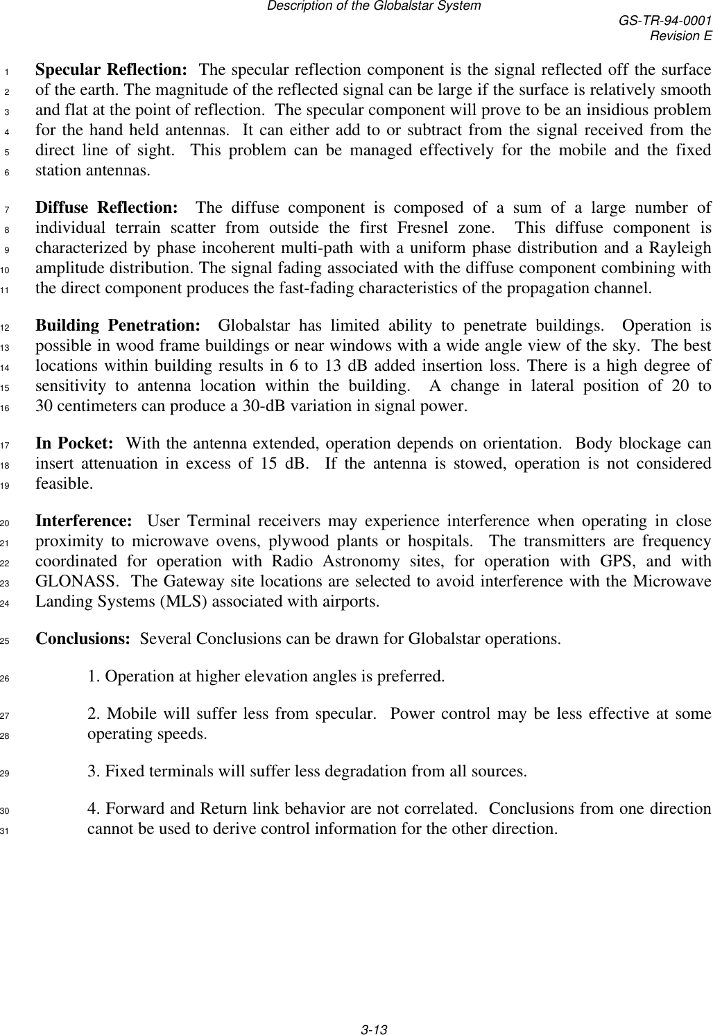 Description of the Globalstar System GS-TR-94-0001Revision E3-13Specular Reflection:  The specular reflection component is the signal reflected off the surface1of the earth. The magnitude of the reflected signal can be large if the surface is relatively smooth2and flat at the point of reflection.  The specular component will prove to be an insidious problem3for the hand held antennas.  It can either add to or subtract from the signal received from the4direct line of sight.  This problem can be managed effectively for the mobile and the fixed5station antennas.6Diffuse Reflection:  The diffuse component is composed of a sum of a large number of7individual terrain scatter from outside the first Fresnel zone.  This diffuse component is8characterized by phase incoherent multi-path with a uniform phase distribution and a Rayleigh9amplitude distribution. The signal fading associated with the diffuse component combining with10the direct component produces the fast-fading characteristics of the propagation channel.11Building Penetration:  Globalstar has limited ability to penetrate buildings.  Operation is12possible in wood frame buildings or near windows with a wide angle view of the sky.  The best13locations within building results in 6 to 13 dB added insertion loss. There is a high degree of14sensitivity to antenna location within the building.  A change in lateral position of 20 to1530 centimeters can produce a 30-dB variation in signal power.16In Pocket:  With the antenna extended, operation depends on orientation.  Body blockage can17insert attenuation in excess of 15 dB.  If the antenna is stowed, operation is not considered18feasible.19Interference:  User Terminal receivers may experience interference when operating in close20proximity to microwave ovens, plywood plants or hospitals.  The transmitters are frequency21coordinated for operation with Radio Astronomy sites, for operation with GPS, and with22GLONASS.  The Gateway site locations are selected to avoid interference with the Microwave23Landing Systems (MLS) associated with airports.24Conclusions:  Several Conclusions can be drawn for Globalstar operations.251. Operation at higher elevation angles is preferred.262. Mobile will suffer less from specular.  Power control may be less effective at some27operating speeds.283. Fixed terminals will suffer less degradation from all sources.294. Forward and Return link behavior are not correlated.  Conclusions from one direction30cannot be used to derive control information for the other direction.31