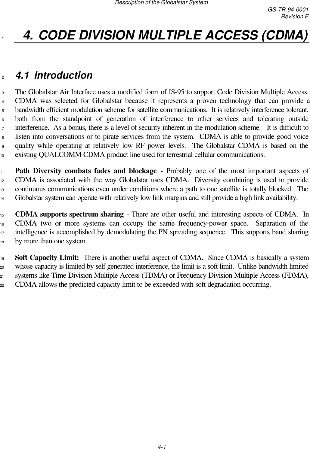 Description of the Globalstar System GS-TR-94-0001Revision E4-14. CODE DIVISION MULTIPLE ACCESS (CDMA)14.1 Introduction2The Globalstar Air Interface uses a modified form of IS-95 to support Code Division Multiple Access.3CDMA was selected for Globalstar because it represents a proven technology that can provide a4bandwidth efficient modulation scheme for satellite communications.  It is relatively interference tolerant,5both from the standpoint of generation of interference to other services and tolerating outside6interference.  As a bonus, there is a level of security inherent in the modulation scheme.   It is difficult to7listen into conversations or to pirate services from the system.  CDMA is able to provide good voice8quality while operating at relatively low RF power levels.  The Globalstar CDMA is based on the9existing QUALCOMM CDMA product line used for terrestrial cellular communications.10Path Diversity combats fades and blockage - Probably one of the most important aspects of11CDMA is associated with the way Globalstar uses CDMA.  Diversity combining is used to provide12continuous communications even under conditions where a path to one satellite is totally blocked.  The13Globalstar system can operate with relatively low link margins and still provide a high link availability.14CDMA supports spectrum sharing - There are other useful and interesting aspects of CDMA.  In15CDMA two or more systems can occupy the same frequency-power space.  Separation of the16intelligence is accomplished by demodulating the PN spreading sequence.  This supports band sharing17by more than one system.18Soft Capacity Limit:  There is another useful aspect of CDMA.  Since CDMA is basically a system19whose capacity is limited by self generated interference, the limit is a soft limit.  Unlike bandwidth limited20systems like Time Division Multiple Access (TDMA) or Frequency Division Multiple Access (FDMA),21CDMA allows the predicted capacity limit to be exceeded with soft degradation occurring.22