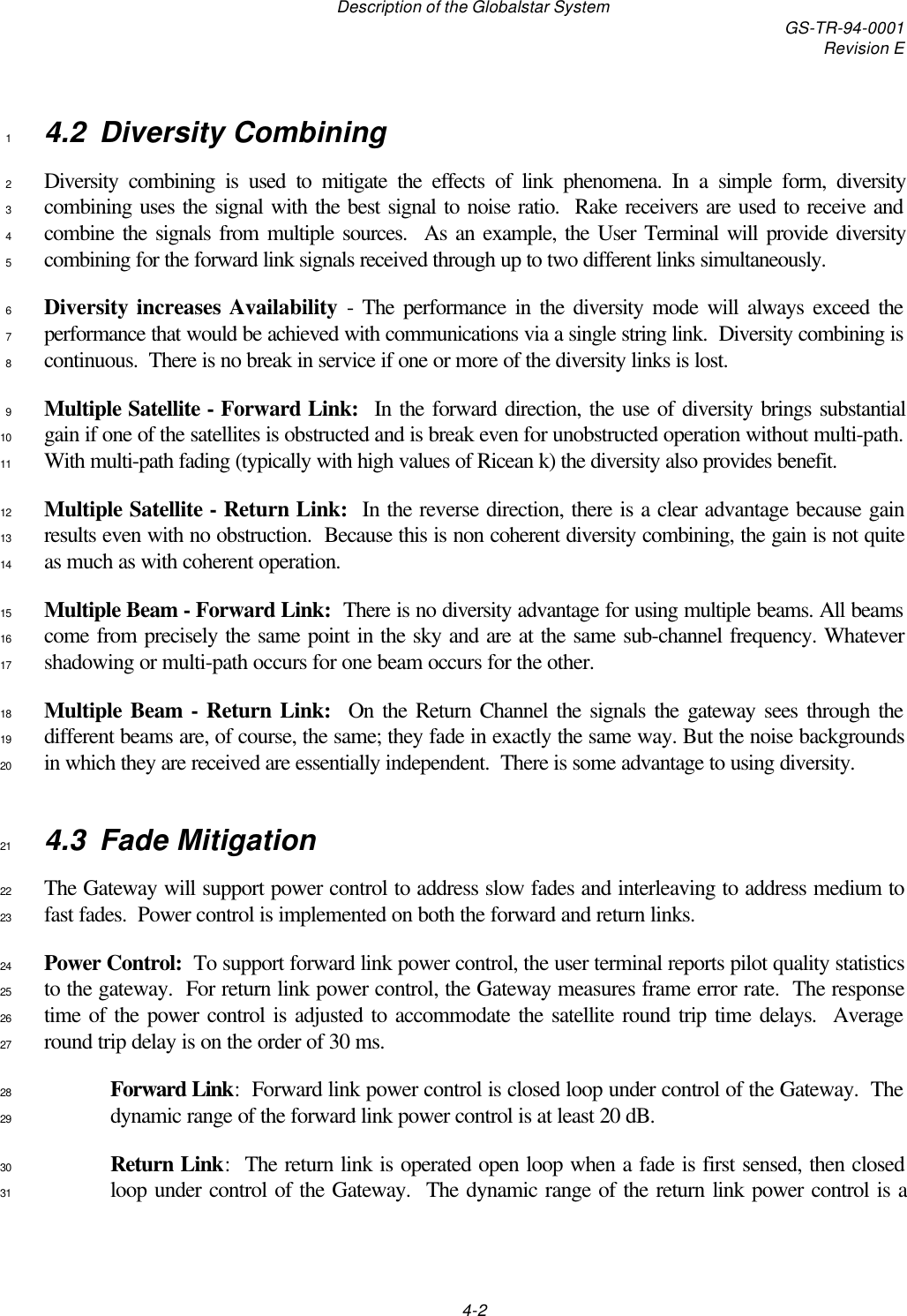 Description of the Globalstar System GS-TR-94-0001Revision E4-24.2 Diversity Combining1Diversity combining is used to mitigate the effects of link phenomena. In a simple form, diversity2combining uses the signal with the best signal to noise ratio.  Rake receivers are used to receive and3combine the signals from multiple sources.  As an example, the User Terminal will provide diversity4combining for the forward link signals received through up to two different links simultaneously.5Diversity increases Availability - The performance in the diversity mode will always exceed the6performance that would be achieved with communications via a single string link.  Diversity combining is7continuous.  There is no break in service if one or more of the diversity links is lost.8Multiple Satellite - Forward Link:  In the forward direction, the use of diversity brings substantial9gain if one of the satellites is obstructed and is break even for unobstructed operation without multi-path.10With multi-path fading (typically with high values of Ricean k) the diversity also provides benefit.11Multiple Satellite - Return Link:  In the reverse direction, there is a clear advantage because gain12results even with no obstruction.  Because this is non coherent diversity combining, the gain is not quite13as much as with coherent operation.14Multiple Beam - Forward Link:  There is no diversity advantage for using multiple beams. All beams15come from precisely the same point in the sky and are at the same sub-channel frequency. Whatever16shadowing or multi-path occurs for one beam occurs for the other.17Multiple Beam - Return Link:  On the Return Channel the signals the gateway sees through the18different beams are, of course, the same; they fade in exactly the same way. But the noise backgrounds19in which they are received are essentially independent.  There is some advantage to using diversity.204.3 Fade Mitigation21The Gateway will support power control to address slow fades and interleaving to address medium to22fast fades.  Power control is implemented on both the forward and return links.23Power Control:  To support forward link power control, the user terminal reports pilot quality statistics24to the gateway.  For return link power control, the Gateway measures frame error rate.  The response25time of the power control is adjusted to accommodate the satellite round trip time delays.  Average26round trip delay is on the order of 30 ms.27Forward Link:  Forward link power control is closed loop under control of the Gateway.  The28dynamic range of the forward link power control is at least 20 dB.29Return Link:  The return link is operated open loop when a fade is first sensed, then closed30loop under control of the Gateway.  The dynamic range of the return link power control is a31