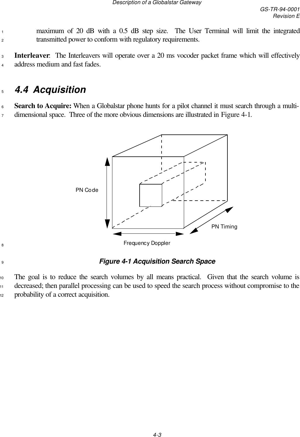 Description of a Globalstar Gateway GS-TR-94-0001Revision E4-3maximum of 20 dB with a 0.5 dB step size.  The User Terminal will limit the integrated1transmitted power to conform with regulatory requirements.2Interleaver:  The Interleavers will operate over a 20 ms vocoder packet frame which will effectively3address medium and fast fades.44.4 Acquisition5Search to Acquire: When a Globalstar phone hunts for a pilot channel it must search through a multi-6dimensional space.  Three of the more obvious dimensions are illustrated in Figure 4-1.7PN CodeFrequency DopplerPN Timing8Figure 4-1 Acquisition Search Space9The goal is to reduce the search volumes by all means practical.  Given that the search volume is10decreased; then parallel processing can be used to speed the search process without compromise to the11probability of a correct acquisition.12