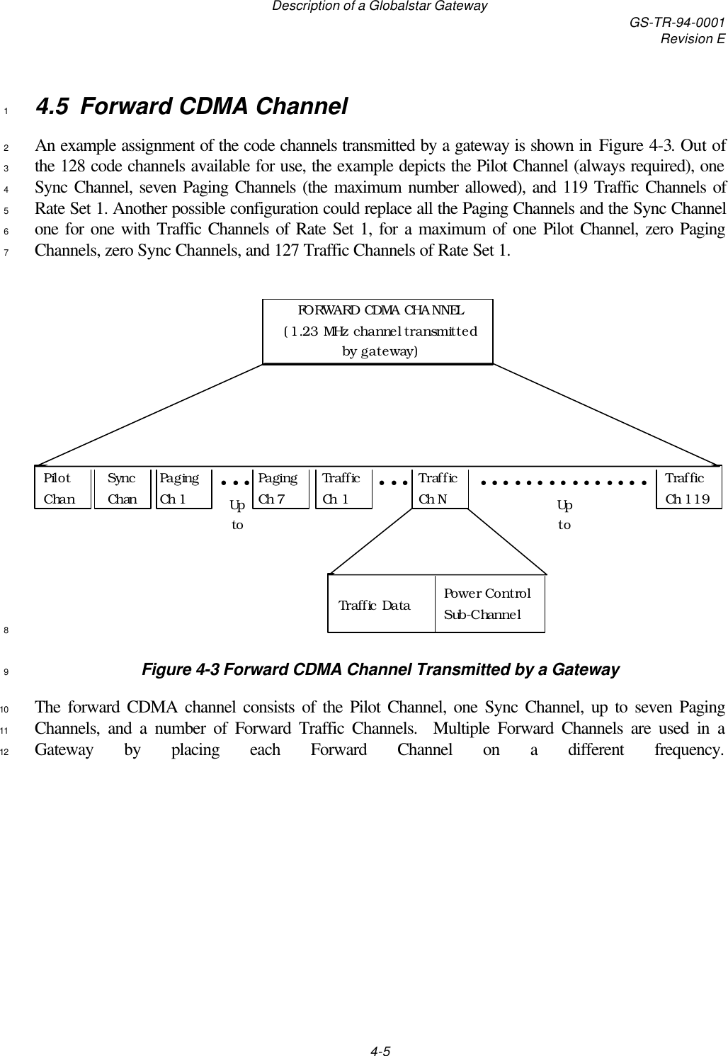 Description of a Globalstar Gateway GS-TR-94-0001Revision E4-54.5 Forward CDMA Channel1An example assignment of the code channels transmitted by a gateway is shown in Figure 4-3. Out of2the 128 code channels available for use, the example depicts the Pilot Channel (always required), one3Sync Channel, seven Paging Channels (the maximum number allowed), and 119 Traffic Channels of4Rate Set 1. Another possible configuration could replace all the Paging Channels and the Sync Channel5one for one with Traffic Channels of Rate Set 1, for a maximum of one Pilot Channel, zero Paging6Channels, zero Sync Channels, and 127 Traffic Channels of Rate Set 1.7Pilot ChanPaging Ch 1Paging Ch 7Sync ChanTraffic Ch 1• • •Up  toFORWARD CDMA CHANNEL (1.23 MHz channel transmitted by gateway)Traffic Ch 119Traffic Ch N• • •Up  toPower Control Sub-ChannelTraffic Data•••••••••••••••8Figure 4-3 Forward CDMA Channel Transmitted by a Gateway9The forward CDMA channel consists of the Pilot Channel, one Sync Channel, up to seven Paging10Channels, and a number of Forward Traffic Channels.  Multiple Forward Channels are used in a11Gateway by placing each Forward Channel on a different frequency.12