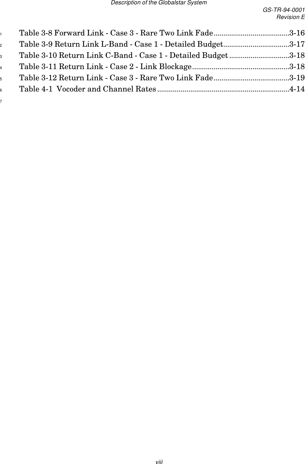Description of the Globalstar System GS-TR-94-0001Revision EviiiTable 3-8 Forward Link - Case 3 - Rare Two Link Fade.......................................3-161Table 3-9 Return Link L-Band - Case 1 - Detailed Budget..................................3-172Table 3-10 Return Link C-Band - Case 1 - Detailed Budget...............................3-183Table 3-11 Return Link - Case 2 - Link Blockage..................................................3-184Table 3-12 Return Link - Case 3 - Rare Two Link Fade.......................................3-195Table 4-1  Vocoder and Channel Rates....................................................................4-1467