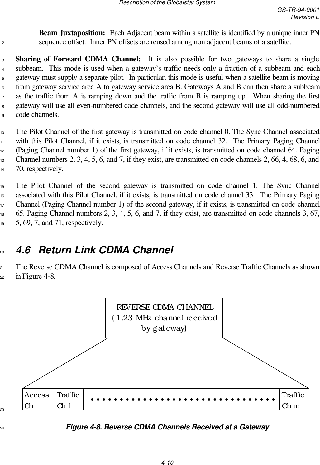 Description of the Globalstar System GS-TR-94-0001Revision E4-10Beam Juxtaposition:  Each Adjacent beam within a satellite is identified by a unique inner PN1sequence offset.  Inner PN offsets are reused among non adjacent beams of a satellite.2Sharing of Forward CDMA Channel:  It is also possible for two gateways to share a single3subbeam.  This mode is used when a gateway’s traffic needs only a fraction of a subbeam and each4gateway must supply a separate pilot.  In particular, this mode is useful when a satellite beam is moving5from gateway service area A to gateway service area B. Gateways A and B can then share a subbeam6as the traffic from A is ramping down and the traffic from B is ramping up.  When sharing the first7gateway will use all even-numbered code channels, and the second gateway will use all odd-numbered8code channels.9The Pilot Channel of the first gateway is transmitted on code channel 0. The Sync Channel associated10with this Pilot Channel, if it exists, is transmitted on code channel 32.  The Primary Paging Channel11(Paging Channel number 1) of the first gateway, if it exists, is transmitted on code channel 64. Paging12Channel numbers 2, 3, 4, 5, 6, and 7, if they exist, are transmitted on code channels 2, 66, 4, 68, 6, and1370, respectively.14The Pilot Channel of the second gateway is transmitted on code channel 1. The Sync Channel15associated with this Pilot Channel, if it exists, is transmitted on code channel 33.  The Primary Paging16Channel (Paging Channel number 1) of the second gateway, if it exists, is transmitted on code channel1765. Paging Channel numbers 2, 3, 4, 5, 6, and 7, if they exist, are transmitted on code channels 3, 67,185, 69, 7, and 71, respectively.194.6  Return Link CDMA Channel20The Reverse CDMA Channel is composed of Access Channels and Reverse Traffic Channels as shown21in Figure 4-8.22Access ChTraffic Ch 1Traffic Ch mREVERSE CDMA CHANNEL (1.23 MHz channel received by gateway)••••••••••••••••••••••••••••••••23Figure 4-8. Reverse CDMA Channels Received at a Gateway24