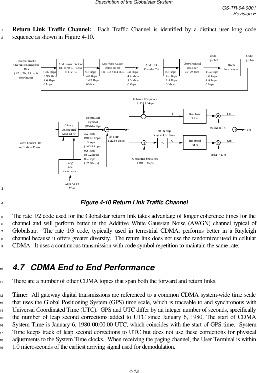 Description of the Globalstar System GS-TR-94-0001Revision E4-12Return Link Traffic Channel:   Each Traffic Channel is identified by a distinct user long code1sequence as shown in Figure 4-10.29.6 kbps  4.8 kbps  2.4 kbps  0 kbps Convolutional Encoder r=1/2 K=9Reverse Traffic Channel Information Bits (171, 79, 32, or 0 bits/frame)Code SymbolAdd 8 bit Encoder TailAdd Frame Quality Indicators for 9.6,  4.8 &amp; 2.4 kbps 8.55 kbps  3.95 kbps  1.6 kbps  0 kbps 1/2 PN chip Delay = 406.9 nsDQ(t)I(t)Baseband  FilterBaseband  FilterI-channel Sequence 1.2288 McpsQ-channel Sequence 1.2288 McpsIQ1.2288 McpsLong Code GeneratorPN chipLong Code Masks(t)sin(2πfct)cos(2πfct)ΣΣ19.2 ksps 9.6 ksps 4.8 ksps 0 ksps64-ary Orthogonal ModulatorModulation Symbol (Walsh chip)3.2 ksps (204.8 kcps) 1.6 ksps (102.4 kcps) 0.8 ksps (51.2 kcps) 0.2 ksps (12.8 kcps)Block InterleaverCode SymbolAdd Power Control Bit for 9.6,  4.8 &amp; 2.4 kbps Power Control  Bit for 0 kbps  Frame 8.6 kbps  4.0 kbps  1.65 kbps  0 kbps 9.2 kbps  4.4 kbps  2.0 kbps  0 kbps 3Figure 4-10 Return Link Traffic Channel4The rate 1/2 code used for the Globalstar return link takes advantage of longer coherence times for the5channel and will perform better in the Additive White Gaussian Noise (AWGN) channel typical of6Globalstar.  The rate 1/3 code, typically used in terrestrial CDMA, performs better in a Rayleigh7channel because it offers greater diversity.  The return link does not use the randomizer used in cellular8CDMA.  It uses a continuous transmission with code symbol repetition to maintain the same rate.94.7  CDMA End to End Performance10There are a number of other CDMA topics that span both the forward and return links.11Time:  All gateway digital transmissions are referenced to a common CDMA system-wide time scale12that uses the Global Positioning System (GPS) time scale, which is traceable to and synchronous with13Universal Coordinated Time (UTC).  GPS and UTC differ by an integer number of seconds, specifically14the number of leap second corrections added to UTC since January 6, 1980. The start of CDMA15System Time is January 6, 1980 00:00:00 UTC, which coincides with the start of GPS time.  System16Time keeps track of leap second corrections to UTC but does not use these corrections for physical17adjustments to the System Time clocks.  When receiving the paging channel, the User Terminal is within181.0 microseconds of the earliest arriving signal used for demodulation.19