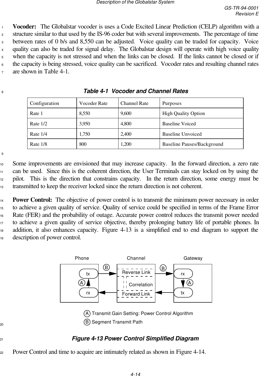 Description of the Globalstar System GS-TR-94-0001Revision E4-14Vocoder:  The Globalstar vocoder is uses a Code Excited Linear Prediction (CELP) algorithm with a1structure similar to that used by the IS-96 coder but with several improvements.  The percentage of time2between rates of 0 b/s and 8,550 can be adjusted.  Voice quality can be traded for capacity.  Voice3quality can also be traded for signal delay.  The Globalstar design will operate with high voice quality4when the capacity is not stressed and when the links can be closed.  If the links cannot be closed or if5the capacity is being stressed, voice quality can be sacrificed.  Vocoder rates and resulting channel rates6are shown in Table 4-1.7Table 4-1  Vocoder and Channel Rates8Configuration Vocoder Rate Channel Rate PurposesRate 1 8,550 9,600 High Quality OptionRate 1/2 3,950 4,800 Baseline VoicedRate 1/4 1,750 2,400 Baseline UnvoicedRate 1/8 800 1,200 Baseline Pauses/Background9Some improvements are envisioned that may increase capacity.  In the forward direction, a zero rate10can be used.  Since this is the coherent direction, the User Terminals can stay locked on by using the11pilot.  This is the direction that constrains capacity.  In the return direction, some energy must be12transmitted to keep the receiver locked since the return direction is not coherent.13Power Control:  The objective of power control is to transmit the minimum power necessary in order14to achieve a given quality of service. Quality of service could be specified in terms of the Frame Error15Rate (FER) and the probability of outage. Accurate power control reduces the transmit power needed16to achieve a given quality of service objective, thereby prolonging battery life of portable phones. In17addition, it also enhances capacity.  Figure 4-13 is a simplified end to end diagram to support the18description of power control.19Channel GatewayPhonetxtxrxrxReverse LinkForward LinkCorrelationSegment Transmit PathBTransmit Gain Setting: Power Control AlgorithmABBAA20Figure 4-13 Power Control Simplified Diagram21Power Control and time to acquire are intimately related as shown in Figure 4-14.22