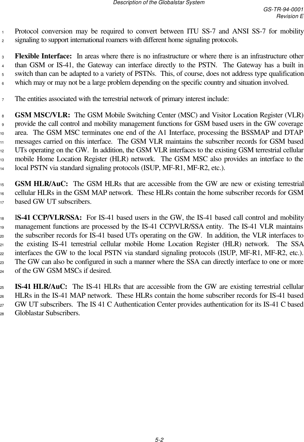 Description of the Globalstar System GS-TR-94-0001Revision E5-2Protocol conversion may be required to convert between ITU SS-7 and ANSI SS-7 for mobility1signaling to support international roamers with different home signaling protocols.2Flexible Interface:  In areas where there is no infrastructure or where there is an infrastructure other3than GSM or IS-41, the Gateway can interface directly to the PSTN.  The Gateway has a built in4switch than can be adapted to a variety of PSTNs.  This, of course, does not address type qualification5which may or may not be a large problem depending on the specific country and situation involved.6The entities associated with the terrestrial network of primary interest include:7GSM MSC/VLR:  The GSM Mobile Switching Center (MSC) and Visitor Location Register (VLR)8provide the call control and mobility management functions for GSM based users in the GW coverage9area.  The GSM MSC terminates one end of the A1 Interface, processing the BSSMAP and DTAP10messages carried on this interface.  The GSM VLR maintains the subscriber records for GSM based11UTs operating on the GW.  In addition, the GSM VLR interfaces to the existing GSM terrestrial cellular12mobile Home Location Register (HLR) network.  The GSM MSC also provides an interface to the13local PSTN via standard signaling protocols (ISUP, MF-R1, MF-R2, etc.).14GSM HLR/AuC:  The GSM HLRs that are accessible from the GW are new or existing terrestrial15cellular HLRs in the GSM MAP network.  These HLRs contain the home subscriber records for GSM16based GW UT subscribers.17IS-41 CCP/VLR/SSA:  For IS-41 based users in the GW, the IS-41 based call control and mobility18management functions are processed by the IS-41 CCP/VLR/SSA entity.  The IS-41 VLR maintains19the subscriber records for IS-41 based UTs operating on the GW.  In addition, the VLR interfaces to20the existing IS-41 terrestrial cellular mobile Home Location Register (HLR) network.  The SSA21interfaces the GW to the local PSTN via standard signaling protocols (ISUP, MF-R1, MF-R2, etc.).22The GW can also be configured in such a manner where the SSA can directly interface to one or more23of the GW GSM MSCs if desired.24IS-41 HLR/AuC:  The IS-41 HLRs that are accessible from the GW are existing terrestrial cellular25HLRs in the IS-41 MAP network.  These HLRs contain the home subscriber records for IS-41 based26GW UT subscribers.  The IS 41 C Authentication Center provides authentication for its IS-41 C based27Globlastar Subscribers.28