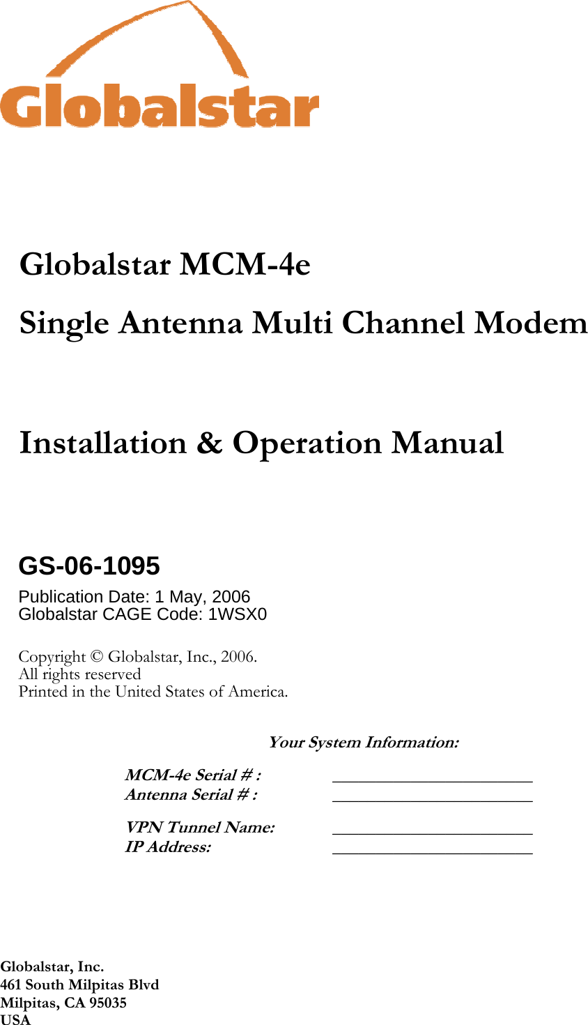 Globalstar, Inc. 461 South Milpitas Blvd Milpitas, CA 95035 USA     Globalstar MCM-4e Single Antenna Multi Channel Modem    Installation &amp; Operation Manual   GS-06-1095 Publication Date: 1 May, 2006 Globalstar CAGE Code: 1WSX0   Copyright © Globalstar, Inc., 2006. All rights reserved Printed in the United States of America.  Your System Information:  MCM-4e Serial # :  _______________________ Antenna Serial # :   _______________________  VPN Tunnel Name:   _______________________ IP Address:   _______________________  