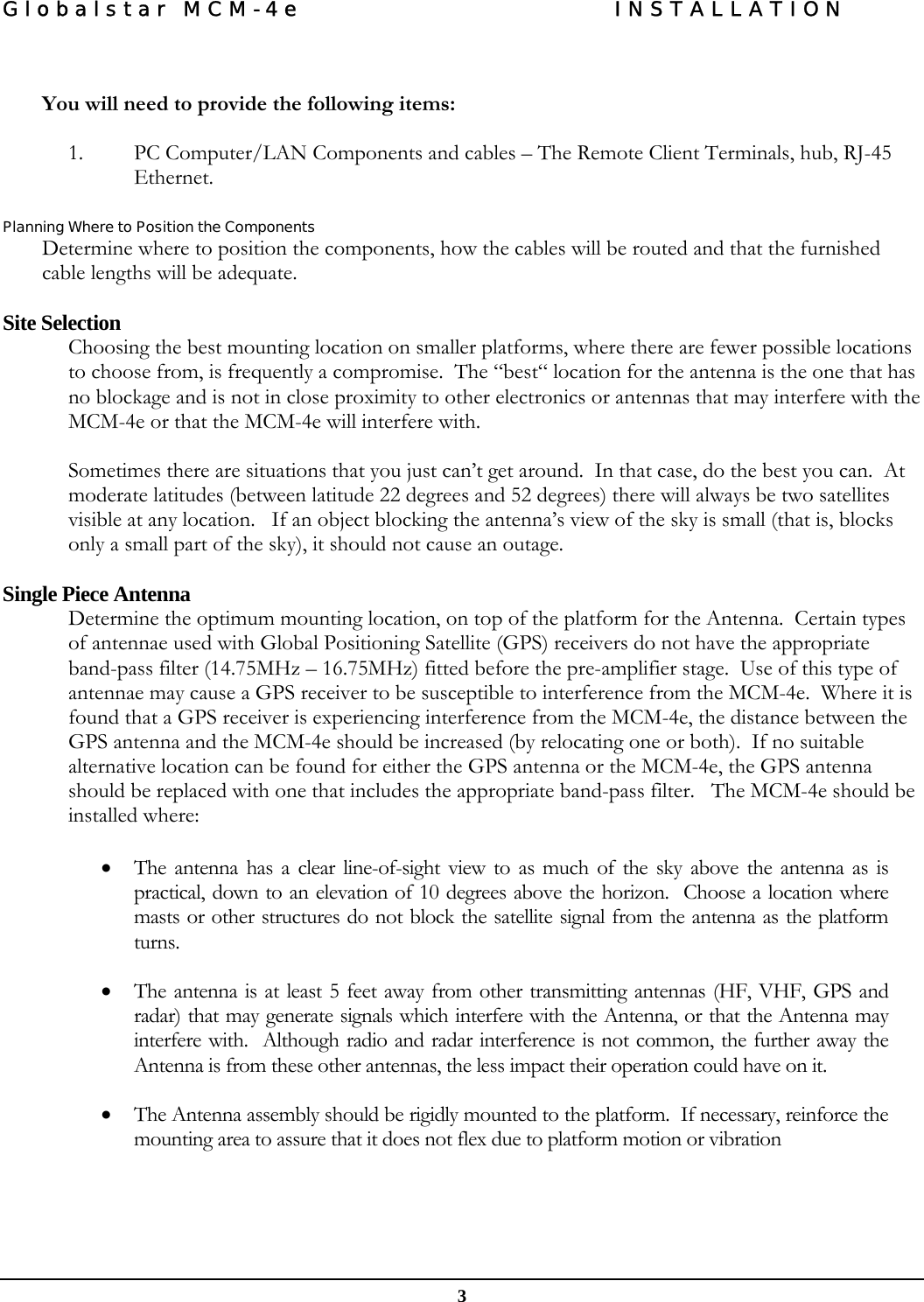 Globalstar MCM-4e  INSTALLATION  3   You will need to provide the following items:  1. PC Computer/LAN Components and cables – The Remote Client Terminals, hub, RJ-45 Ethernet.   Planning Where to Position the Components Determine where to position the components, how the cables will be routed and that the furnished cable lengths will be adequate.   Site Selection Choosing the best mounting location on smaller platforms, where there are fewer possible locations to choose from, is frequently a compromise.  The “best“ location for the antenna is the one that has no blockage and is not in close proximity to other electronics or antennas that may interfere with the MCM-4e or that the MCM-4e will interfere with.  Sometimes there are situations that you just can’t get around.  In that case, do the best you can.  At moderate latitudes (between latitude 22 degrees and 52 degrees) there will always be two satellites visible at any location.   If an object blocking the antenna’s view of the sky is small (that is, blocks only a small part of the sky), it should not cause an outage.   Single Piece Antenna Determine the optimum mounting location, on top of the platform for the Antenna.  Certain types of antennae used with Global Positioning Satellite (GPS) receivers do not have the appropriate band-pass filter (14.75MHz – 16.75MHz) fitted before the pre-amplifier stage.  Use of this type of antennae may cause a GPS receiver to be susceptible to interference from the MCM-4e.  Where it is found that a GPS receiver is experiencing interference from the MCM-4e, the distance between the GPS antenna and the MCM-4e should be increased (by relocating one or both).  If no suitable alternative location can be found for either the GPS antenna or the MCM-4e, the GPS antenna should be replaced with one that includes the appropriate band-pass filter.   The MCM-4e should be installed where:   • The antenna has a clear line-of-sight view to as much of the sky above the antenna as is practical, down to an elevation of 10 degrees above the horizon.  Choose a location where masts or other structures do not block the satellite signal from the antenna as the platform turns. • The antenna is at least 5 feet away from other transmitting antennas (HF, VHF, GPS and radar) that may generate signals which interfere with the Antenna, or that the Antenna may interfere with.  Although radio and radar interference is not common, the further away the Antenna is from these other antennas, the less impact their operation could have on it.  • The Antenna assembly should be rigidly mounted to the platform.  If necessary, reinforce the mounting area to assure that it does not flex due to platform motion or vibration   