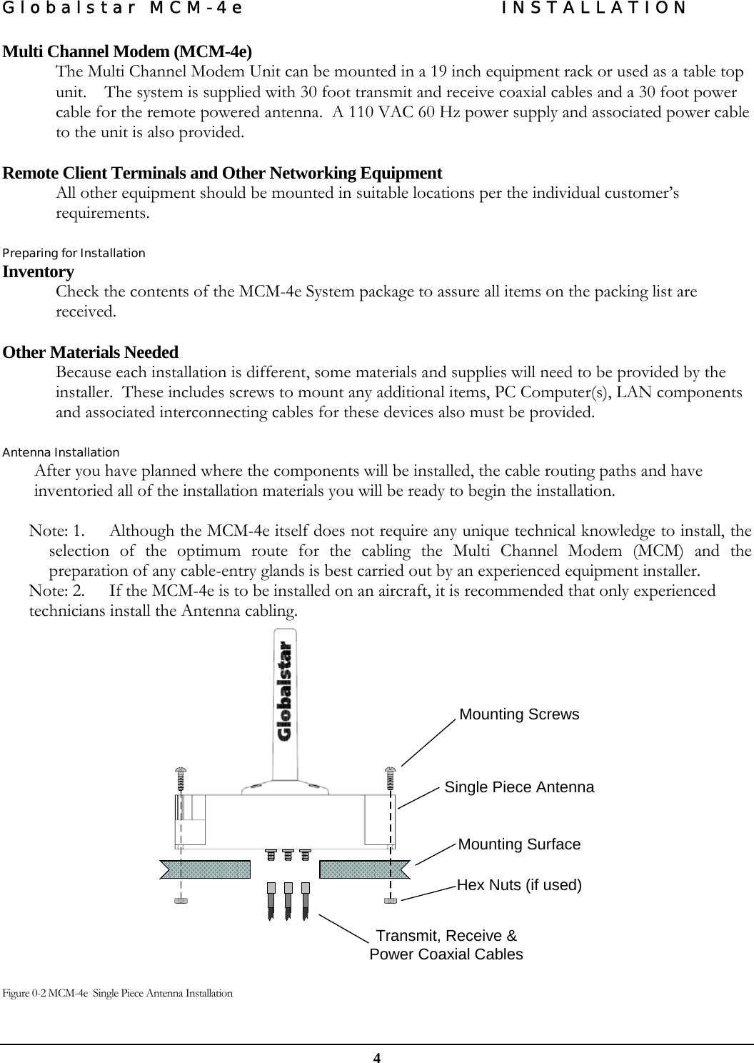 Globalstar MCM-4e  INSTALLATION  4 Multi Channel Modem (MCM-4e) The Multi Channel Modem Unit can be mounted in a 19 inch equipment rack or used as a table top unit.    The system is supplied with 30 foot transmit and receive coaxial cables and a 30 foot power cable for the remote powered antenna.  A 110 VAC 60 Hz power supply and associated power cable to the unit is also provided.   Remote Client Terminals and Other Networking Equipment  All other equipment should be mounted in suitable locations per the individual customer’s requirements.  Preparing for Installation Inventory Check the contents of the MCM-4e System package to assure all items on the packing list are received.  Other Materials Needed Because each installation is different, some materials and supplies will need to be provided by the installer.  These includes screws to mount any additional items, PC Computer(s), LAN components and associated interconnecting cables for these devices also must be provided.  Antenna Installation After you have planned where the components will be installed, the cable routing paths and have inventoried all of the installation materials you will be ready to begin the installation.  Note: 1.  Although the MCM-4e itself does not require any unique technical knowledge to install, the selection of the optimum route for the cabling the Multi Channel Modem (MCM) and the preparation of any cable-entry glands is best carried out by an experienced equipment installer.  Note: 2. If the MCM-4e is to be installed on an aircraft, it is recommended that only experienced technicians install the Antenna cabling.   Mounting ScrewsSingle Piece AntennaMounting SurfaceHex Nuts (if used)Transmit, Receive &amp; Power Coaxial Cables   Figure 0-2 MCM-4e  Single Piece Antenna Installation  