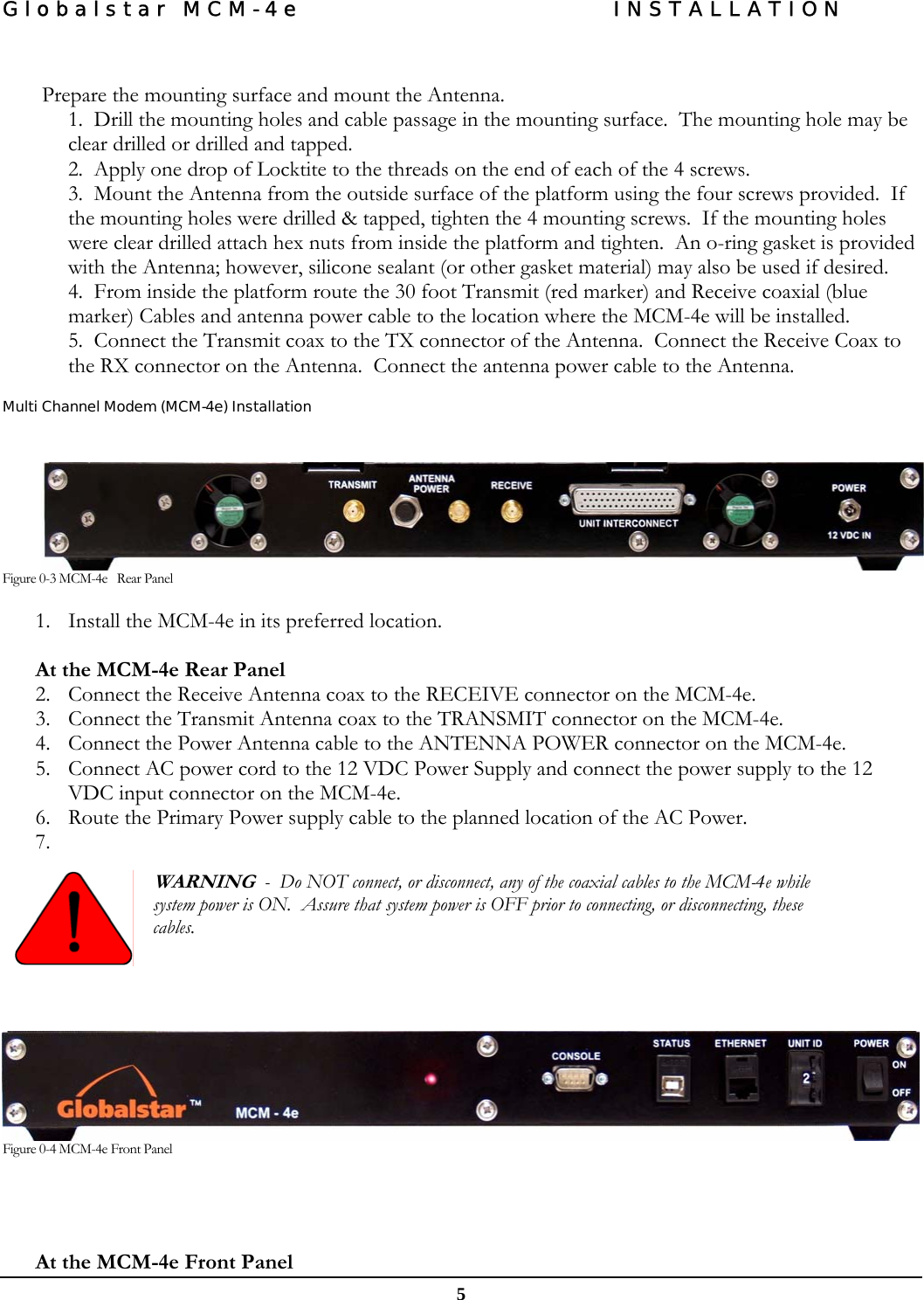 Globalstar MCM-4e  INSTALLATION  5   Prepare the mounting surface and mount the Antenna. 1.  Drill the mounting holes and cable passage in the mounting surface.  The mounting hole may be clear drilled or drilled and tapped. 2.  Apply one drop of Locktite to the threads on the end of each of the 4 screws. 3.  Mount the Antenna from the outside surface of the platform using the four screws provided.  If the mounting holes were drilled &amp; tapped, tighten the 4 mounting screws.  If the mounting holes were clear drilled attach hex nuts from inside the platform and tighten.  An o-ring gasket is provided with the Antenna; however, silicone sealant (or other gasket material) may also be used if desired. 4.  From inside the platform route the 30 foot Transmit (red marker) and Receive coaxial (blue marker) Cables and antenna power cable to the location where the MCM-4e will be installed.   5.  Connect the Transmit coax to the TX connector of the Antenna.  Connect the Receive Coax to the RX connector on the Antenna.  Connect the antenna power cable to the Antenna.  Multi Channel Modem (MCM-4e) Installation   Figure 0-3 MCM-4e   Rear Panel 1. Install the MCM-4e in its preferred location.  At the MCM-4e Rear Panel 2. Connect the Receive Antenna coax to the RECEIVE connector on the MCM-4e.         3. Connect the Transmit Antenna coax to the TRANSMIT connector on the MCM-4e. 4. Connect the Power Antenna cable to the ANTENNA POWER connector on the MCM-4e. 5. Connect AC power cord to the 12 VDC Power Supply and connect the power supply to the 12 VDC input connector on the MCM-4e. 6. Route the Primary Power supply cable to the planned location of the AC Power. 7.    WARNING  -  Do NOT connect, or disconnect, any of the coaxial cables to the MCM-4e while system power is ON.  Assure that system power is OFF prior to connecting, or disconnecting, these cables.        Figure 0-4 MCM-4e Front Panel   At the MCM-4e Front Panel 