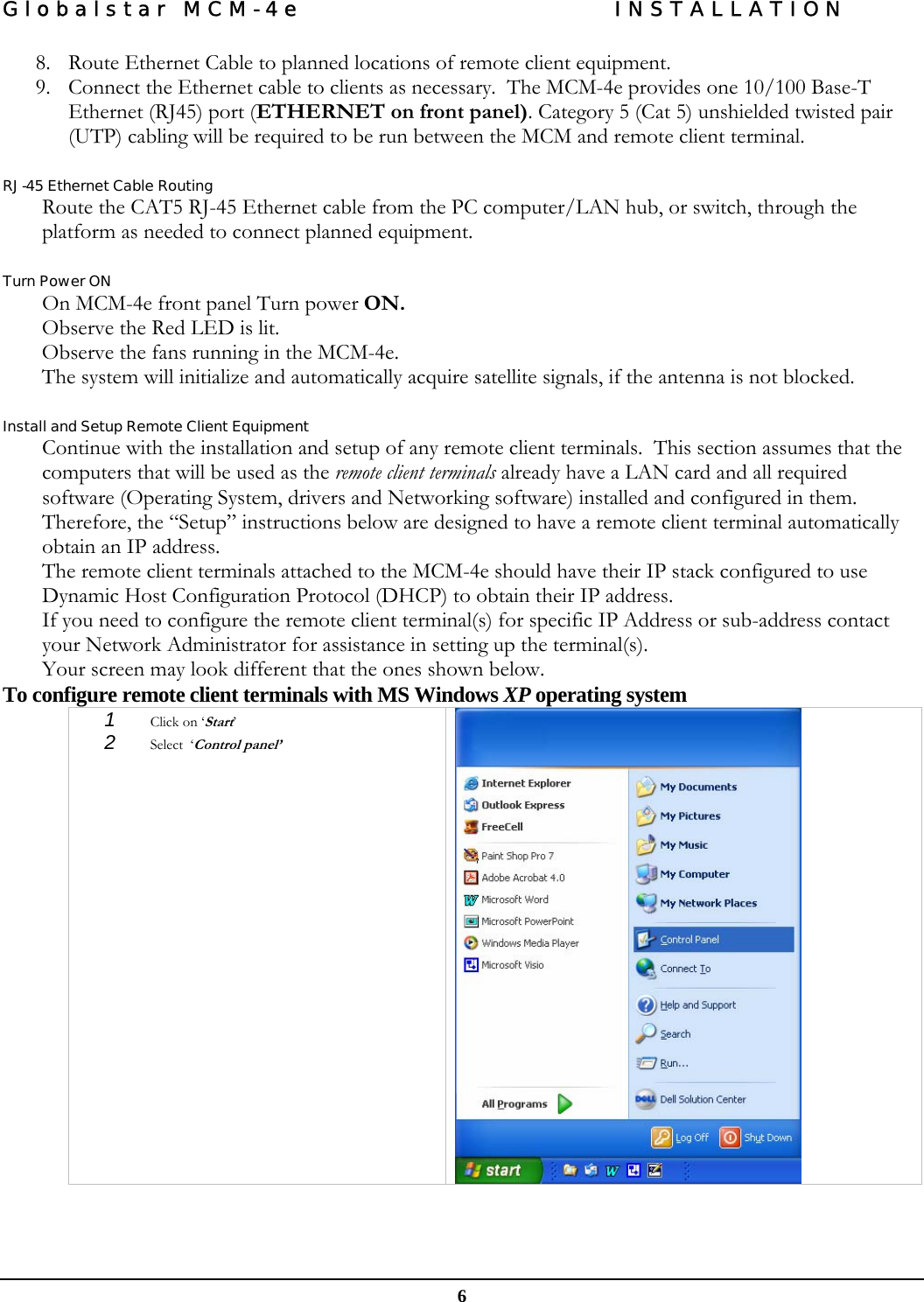 Globalstar MCM-4e  INSTALLATION  6 8. Route Ethernet Cable to planned locations of remote client equipment. 9. Connect the Ethernet cable to clients as necessary.  The MCM-4e provides one 10/100 Base-T Ethernet (RJ45) port (ETHERNET on front panel). Category 5 (Cat 5) unshielded twisted pair (UTP) cabling will be required to be run between the MCM and remote client terminal.  RJ-45 Ethernet Cable Routing Route the CAT5 RJ-45 Ethernet cable from the PC computer/LAN hub, or switch, through the platform as needed to connect planned equipment.  Turn Power ON On MCM-4e front panel Turn power ON.  Observe the Red LED is lit. Observe the fans running in the MCM-4e. The system will initialize and automatically acquire satellite signals, if the antenna is not blocked.    Install and Setup Remote Client Equipment Continue with the installation and setup of any remote client terminals.  This section assumes that the computers that will be used as the remote client terminals already have a LAN card and all required software (Operating System, drivers and Networking software) installed and configured in them.  Therefore, the “Setup” instructions below are designed to have a remote client terminal automatically obtain an IP address. The remote client terminals attached to the MCM-4e should have their IP stack configured to use Dynamic Host Configuration Protocol (DHCP) to obtain their IP address. If you need to configure the remote client terminal(s) for specific IP Address or sub-address contact your Network Administrator for assistance in setting up the terminal(s). Your screen may look different that the ones shown below.   To configure remote client terminals with MS Windows XP operating system 1  Click on ‘Start’ 2  Select  ‘Control panel’   