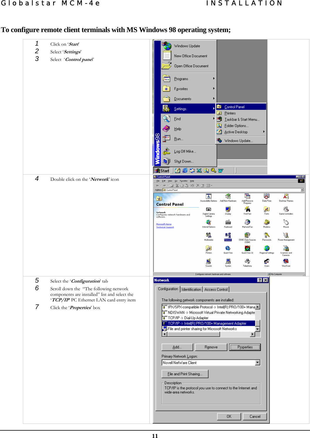 Globalstar MCM-4e  INSTALLATION  11  To configure remote client terminals with MS Windows 98 operating system;  1  Click on ‘Start’  2  Select ‘Settings’  3  Select  ‘Control panel’   4  Double click on the ‘Network’ icon   5  Select the ‘Configuration’ tab  6  Scroll down the  “The following network components are installed” list and select the ‘TCP/IP’ PC Ethernet LAN card entry item  7  Click the ‘Properties’ box    