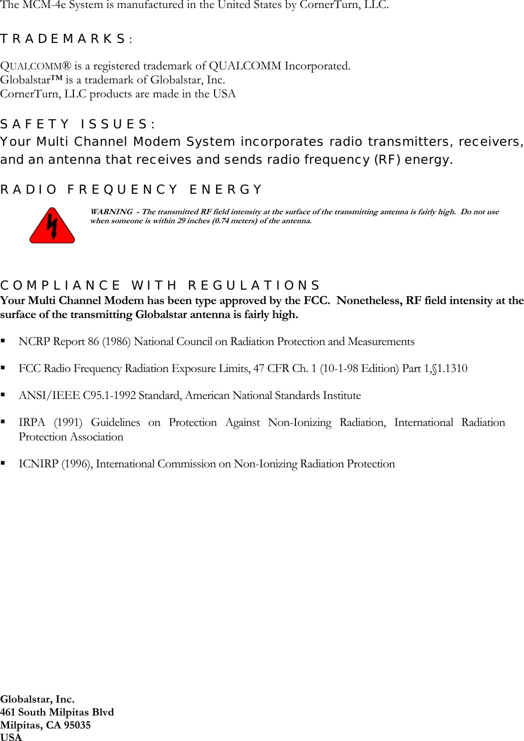 Globalstar, Inc. 461 South Milpitas Blvd Milpitas, CA 95035 USA The MCM-4e System is manufactured in the United States by CornerTurn, LLC.  TRADEMARKS:  QUALCOMM® is a registered trademark of QUALCOMM Incorporated. Globalstar™ is a trademark of Globalstar, Inc. CornerTurn, LLC products are made in the USA  SAFETY ISSUES: Your Multi Channel Modem System incorporates radio transmitters, receivers, and an antenna that receives and sends radio frequency (RF) energy. RADIO FREQUENCY ENERGY   WARNING  - The transmitted RF field intensity at the surface of the transmitting antenna is fairly high.  Do not use when someone is within 29 inches (0.74 meters) of the antenna.  COMPLIANCE WITH REGULATIONS Your Multi Channel Modem has been type approved by the FCC.  Nonetheless, RF field intensity at the surface of the transmitting Globalstar antenna is fairly high.  NCRP Report 86 (1986) National Council on Radiation Protection and Measurements   FCC Radio Frequency Radiation Exposure Limits, 47 CFR Ch. 1 (10-1-98 Edition) Part 1,§1.1310   ANSI/IEEE C95.1-1992 Standard, American National Standards Institute   IRPA (1991) Guidelines on Protection Against Non-Ionizing Radiation, International Radiation Protection Association   ICNIRP (1996), International Commission on Non-Ionizing Radiation Protection     