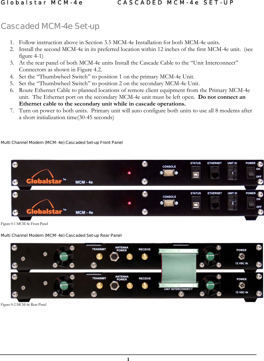 Globalstar MCM-4e  CASCADED MCM-4e SET-UP   1 Cascaded MCM-4e Set-up  1. Follow instruction above in Section 3.5 MCM-4e Installation for both MCM-4e units. 2. Install the second MCM-4e in its preferred location within 12 inches of the first MCM-4e unit.  (see figure 4-1) 3. At the rear panel of both MCM-4e units Install the Cascade Cable to the “Unit Interconnect” Connectors as shown in Figure 4.2. 4. Set the “Thumbwheel Switch” to position 1 on the primary MCM-4e Unit. 5. Set the “Thumbwheel Switch” to position 2 on the secondary MCM-4e Unit. 6. Route Ethernet Cable to planned locations of remote client equipment from the Primary MCM-4e unit.  The Ethernet port on the secondary MCM-4e unit must be left open.  Do not connect an Ethernet cable to the secondary unit while in cascade operations.   7. Turn on power to both units.  Primary unit will auto configure both units to use all 8 modems after a short initialization time(30-45 seconds)    Multi Channel Modem (MCM- 4e) Cascaded Set-up Front Panel   Figure 0-1 MCM-4e Front Panel Multi Channel Modem (MCM- 4e) Cascaded Set-up Rear Panel   Figure 0-2 MCM-4e Rear Panel     