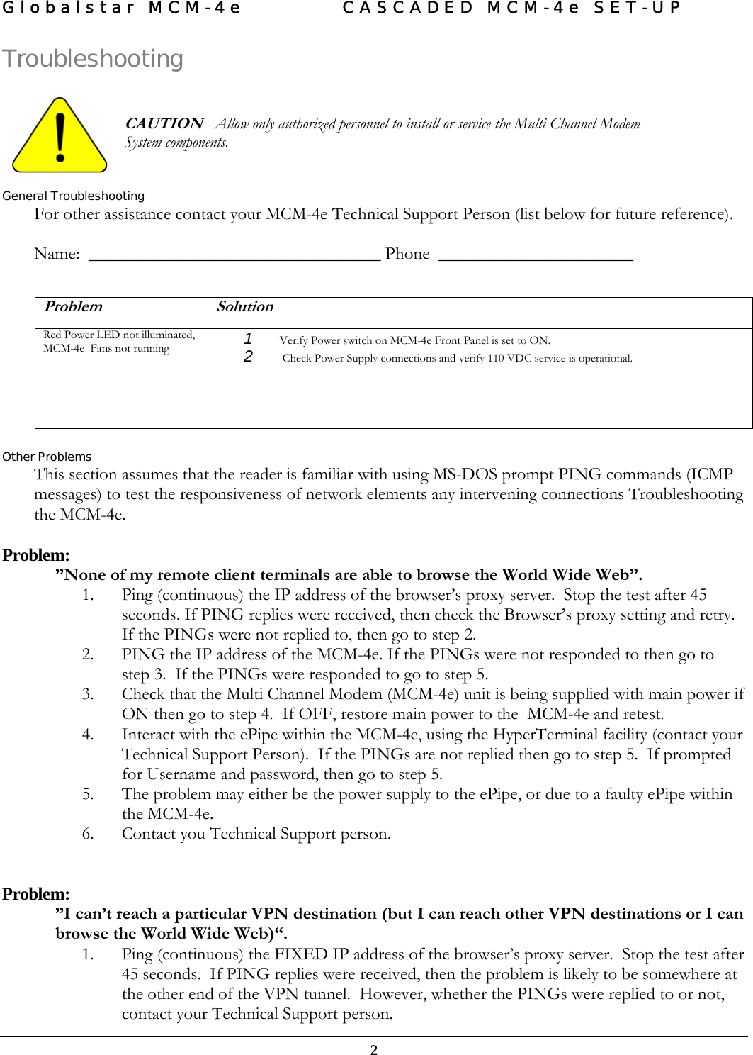 Globalstar MCM-4e  CASCADED MCM-4e SET-UP   2 Troubleshooting    CAUTION - Allow only authorized personnel to install or service the Multi Channel Modem System components.    General Troubleshooting For other assistance contact your MCM-4e Technical Support Person (list below for future reference).    Name:  _________________________________ Phone  ______________________   Problem Solution Red Power LED not illuminated, MCM-4e  Fans not running  1  Verify Power switch on MCM-4e Front Panel is set to ON. 2   Check Power Supply connections and verify 110 VDC service is operational.    Other Problems This section assumes that the reader is familiar with using MS-DOS prompt PING commands (ICMP messages) to test the responsiveness of network elements any intervening connections Troubleshooting the MCM-4e.  Problem:   ”None of my remote client terminals are able to browse the World Wide Web”. 1. Ping (continuous) the IP address of the browser’s proxy server.  Stop the test after 45 seconds. If PING replies were received, then check the Browser’s proxy setting and retry.  If the PINGs were not replied to, then go to step 2. 2. PING the IP address of the MCM-4e. If the PINGs were not responded to then go to step 3.  If the PINGs were responded to go to step 5. 3. Check that the Multi Channel Modem (MCM-4e) unit is being supplied with main power if ON then go to step 4.  If OFF, restore main power to the  MCM-4e and retest. 4. Interact with the ePipe within the MCM-4e, using the HyperTerminal facility (contact your Technical Support Person).  If the PINGs are not replied then go to step 5.  If prompted for Username and password, then go to step 5. 5. The problem may either be the power supply to the ePipe, or due to a faulty ePipe within the MCM-4e.  6. Contact you Technical Support person.   Problem:  ”I can’t reach a particular VPN destination (but I can reach other VPN destinations or I can browse the World Wide Web)“. 1. Ping (continuous) the FIXED IP address of the browser’s proxy server.  Stop the test after 45 seconds.  If PING replies were received, then the problem is likely to be somewhere at the other end of the VPN tunnel.  However, whether the PINGs were replied to or not, contact your Technical Support person. 