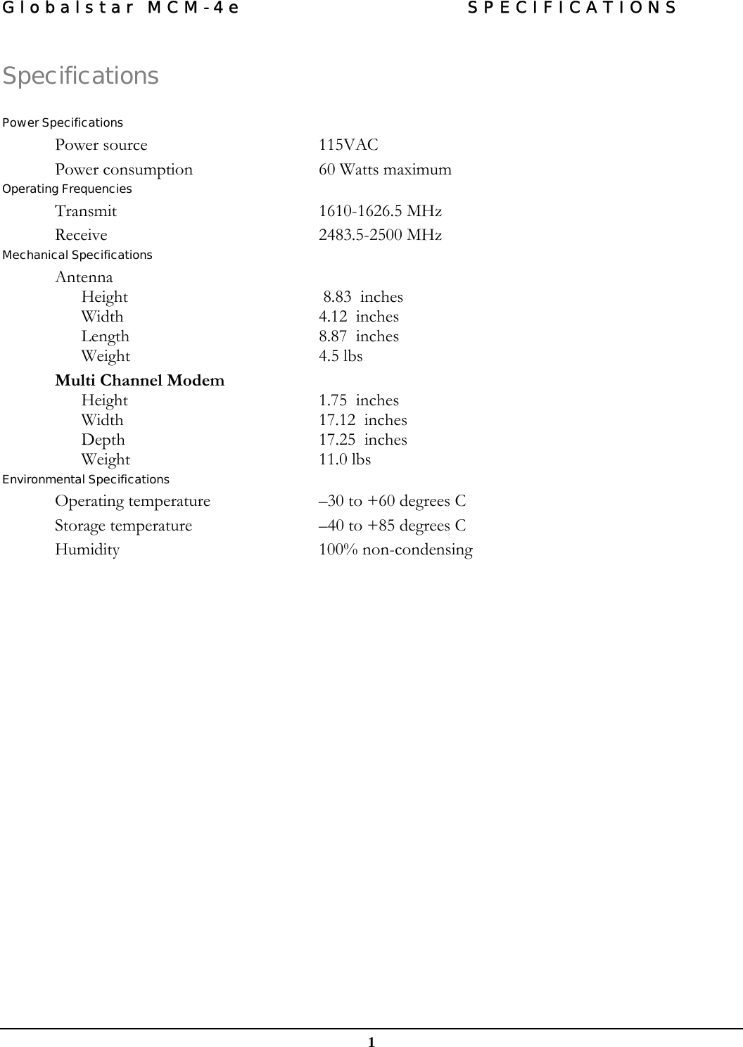 Globalstar MCM-4e  SPECIFICATIONS  1 Specifications  Power Specifications Power source   115VAC Power consumption   60 Watts maximum  Operating Frequencies Transmit 1610-1626.5 MHz Receive 2483.5-2500 MHz Mechanical Specifications Antenna Height   8.83  inches Width  4.12  inches Length  8.87  inches Weight 4.5 lbs Multi Channel Modem Height  1.75  inches Width  17.12  inches Depth  17.25  inches Weight 11.0 lbs Environmental Specifications Operating temperature   –30 to +60 degrees C  Storage temperature   –40 to +85 degrees C  Humidity   100% non-condensing  