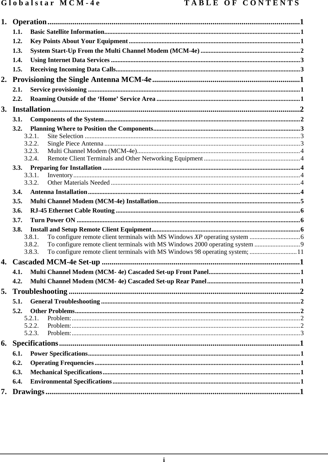 Globalstar MCM-4e  TABLE OF CONTENTS  i 1. Operation..................................................................................................................................1 1.1. Basic Satellite Information........................................................................................................................1 1.2. Key Points About Your Equipment.........................................................................................................1 1.3. System Start-Up From the Multi Channel Modem (MCM-4e) .............................................................2 1.4. Using Internet Data Services ....................................................................................................................3 1.5. Receiving Incoming Data Calls.................................................................................................................3 2.  Provisioning the Single Antenna MCM-4e............................................................................1 2.1. Service provisioning ..................................................................................................................................1 2.2. Roaming Outside of the ‘Home’ Service Area ........................................................................................1 3. Installation................................................................................................................................2 3.1. Components of the System........................................................................................................................2 3.2. Planning Where to Position the Components..........................................................................................3 3.2.1. Site Selection ....................................................................................................................................3 3.2.2. Single Piece Antenna ........................................................................................................................3 3.2.3. Multi Channel Modem (MCM-4e)....................................................................................................4 3.2.4. Remote Client Terminals and Other Networking Equipment...........................................................4 3.3. Preparing for Installation .........................................................................................................................4 3.3.1. Inventory...........................................................................................................................................4 3.3.2. Other Materials Needed ....................................................................................................................4 3.4. Antenna Installation..................................................................................................................................4 3.5. Multi Channel Modem (MCM-4e) Installation.......................................................................................5 3.6. RJ-45 Ethernet Cable Routing .................................................................................................................6 3.7. Turn Power ON .........................................................................................................................................6 3.8. Install and Setup Remote Client Equipment...........................................................................................6 3.8.1. To configure remote client terminals with MS Windows XP operating system ...............................6 3.8.2. To configure remote client terminals with MS Windows 2000 operating system ............................9 3.8.3. To configure remote client terminals with MS Windows 98 operating system;.............................11 4.  Cascaded MCM-4e Set-up ......................................................................................................1 4.1. Multi Channel Modem (MCM- 4e) Cascaded Set-up Front Panel........................................................1 4.2. Multi Channel Modem (MCM- 4e) Cascaded Set-up Rear Panel.........................................................1 5. Troubleshooting .......................................................................................................................2 5.1. General Troubleshooting ..........................................................................................................................2 5.2. Other Problems..........................................................................................................................................2 5.2.1. Problem:............................................................................................................................................2 5.2.2. Problem:............................................................................................................................................2 5.2.3. Problem:............................................................................................................................................3 6. Specifications............................................................................................................................1 6.1. Power Specifications..................................................................................................................................1 6.2. Operating Frequencies..............................................................................................................................1 6.3. Mechanical Specifications.........................................................................................................................1 6.4. Environmental Specifications...................................................................................................................1 7. Drawings...................................................................................................................................1         