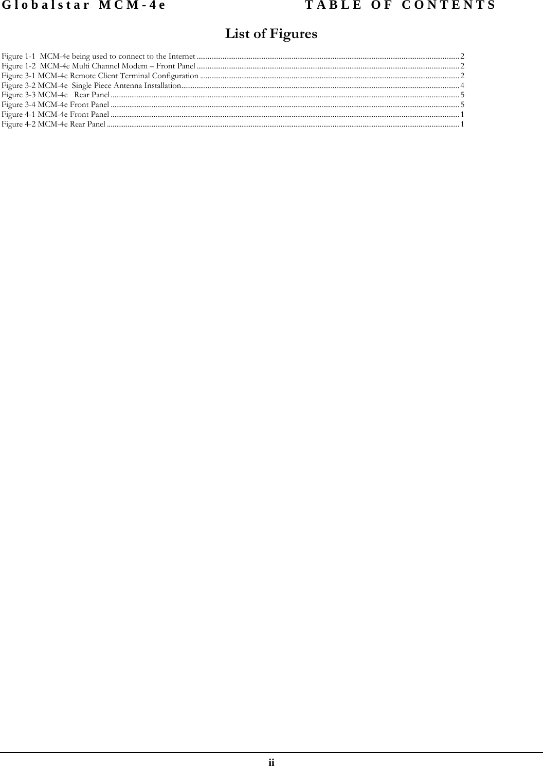 Globalstar MCM-4e  TABLE OF CONTENTS  ii List of Figures  Figure 1-1  MCM-4e being used to connect to the Internet .............................................................................................................................................2 Figure 1-2  MCM-4e Multi Channel Modem – Front Panel .............................................................................................................................................2 Figure 3-1 MCM-4e Remote Client Terminal Configuration ...........................................................................................................................................2 Figure 3-2 MCM-4e  Single Piece Antenna Installation.....................................................................................................................................................4 Figure 3-3 MCM-4e   Rear Panel ...........................................................................................................................................................................................5 Figure 3-4 MCM-4e Front Panel ...........................................................................................................................................................................................5 Figure 4-1 MCM-4e Front Panel ...........................................................................................................................................................................................1 Figure 4-2 MCM-4e Rear Panel ............................................................................................................................................................................................. 1  
