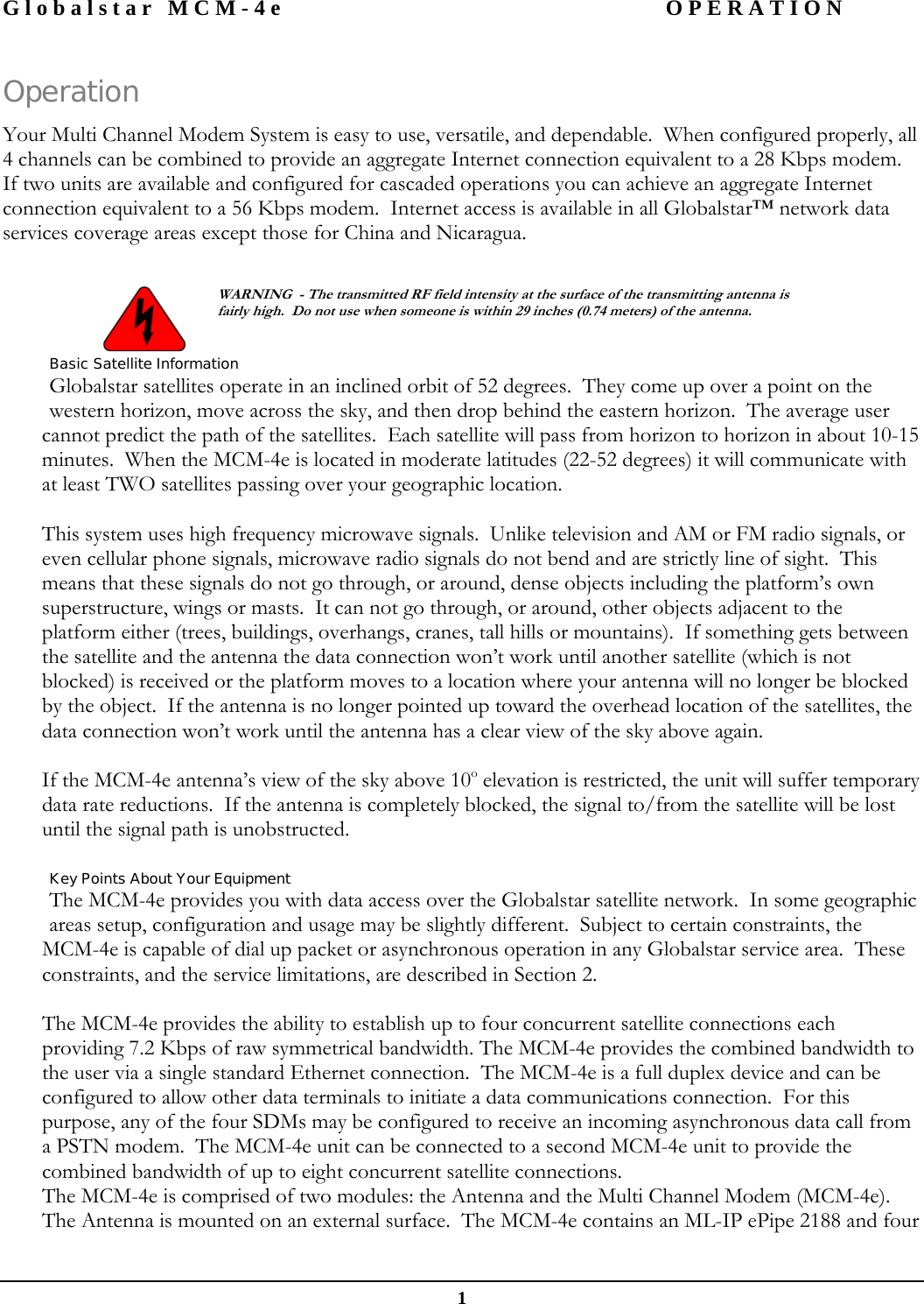 Globalstar MCM-4e  OPERATION  1 Operation Your Multi Channel Modem System is easy to use, versatile, and dependable.  When configured properly, all 4 channels can be combined to provide an aggregate Internet connection equivalent to a 28 Kbps modem.  If two units are available and configured for cascaded operations you can achieve an aggregate Internet connection equivalent to a 56 Kbps modem.  Internet access is available in all Globalstar™ network data services coverage areas except those for China and Nicaragua.    WARNING  - The transmitted RF field intensity at the surface of the transmitting antenna is fairly high.  Do not use when someone is within 29 inches (0.74 meters) of the antenna. Basic Satellite Information Globalstar satellites operate in an inclined orbit of 52 degrees.  They come up over a point on the western horizon, move across the sky, and then drop behind the eastern horizon.  The average user cannot predict the path of the satellites.  Each satellite will pass from horizon to horizon in about 10-15 minutes.  When the MCM-4e is located in moderate latitudes (22-52 degrees) it will communicate with at least TWO satellites passing over your geographic location.  This system uses high frequency microwave signals.  Unlike television and AM or FM radio signals, or even cellular phone signals, microwave radio signals do not bend and are strictly line of sight.  This means that these signals do not go through, or around, dense objects including the platform’s own superstructure, wings or masts.  It can not go through, or around, other objects adjacent to the platform either (trees, buildings, overhangs, cranes, tall hills or mountains).  If something gets between the satellite and the antenna the data connection won’t work until another satellite (which is not blocked) is received or the platform moves to a location where your antenna will no longer be blocked by the object.  If the antenna is no longer pointed up toward the overhead location of the satellites, the data connection won’t work until the antenna has a clear view of the sky above again.  If the MCM-4e antenna’s view of the sky above 10o elevation is restricted, the unit will suffer temporary data rate reductions.  If the antenna is completely blocked, the signal to/from the satellite will be lost until the signal path is unobstructed.  Key Points About Your Equipment The MCM-4e provides you with data access over the Globalstar satellite network.  In some geographic areas setup, configuration and usage may be slightly different.  Subject to certain constraints, the MCM-4e is capable of dial up packet or asynchronous operation in any Globalstar service area.  These constraints, and the service limitations, are described in Section 2.   The MCM-4e provides the ability to establish up to four concurrent satellite connections each providing 7.2 Kbps of raw symmetrical bandwidth. The MCM-4e provides the combined bandwidth to the user via a single standard Ethernet connection.  The MCM-4e is a full duplex device and can be configured to allow other data terminals to initiate a data communications connection.  For this purpose, any of the four SDMs may be configured to receive an incoming asynchronous data call from a PSTN modem.  The MCM-4e unit can be connected to a second MCM-4e unit to provide the combined bandwidth of up to eight concurrent satellite connections.  The MCM-4e is comprised of two modules: the Antenna and the Multi Channel Modem (MCM-4e).  The Antenna is mounted on an external surface.  The MCM-4e contains an ML-IP ePipe 2188 and four   