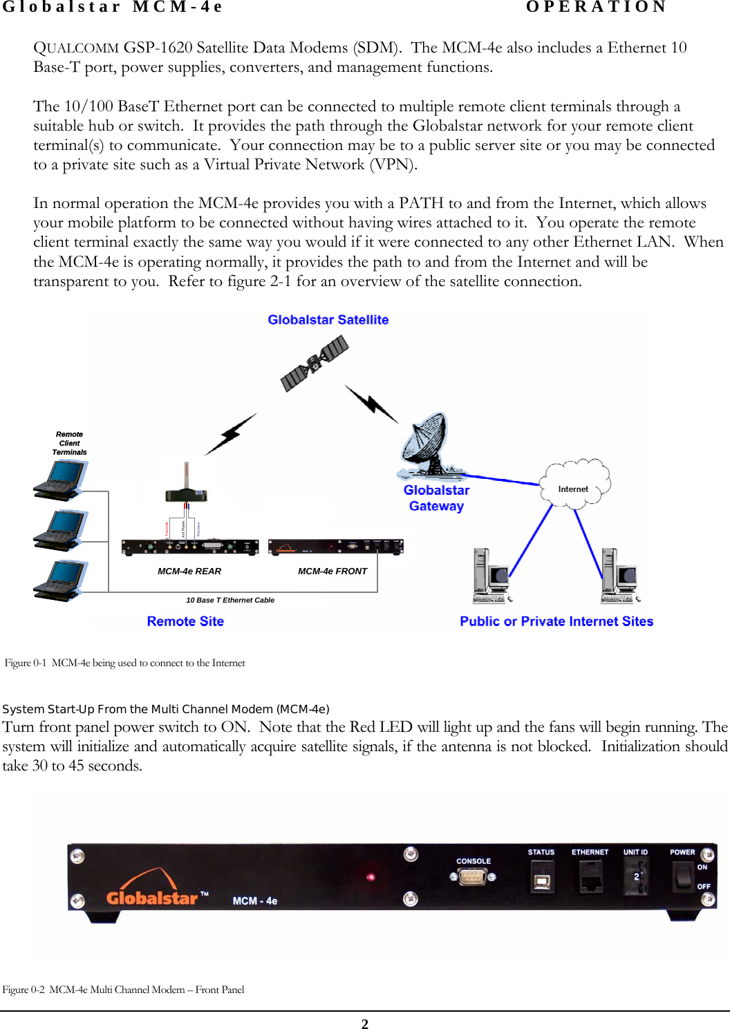 Globalstar MCM-4e  OPERATION  2 QUALCOMM GSP-1620 Satellite Data Modems (SDM).  The MCM-4e also includes a Ethernet 10 Base-T port, power supplies, converters, and management functions.  The 10/100 BaseT Ethernet port can be connected to multiple remote client terminals through a suitable hub or switch.  It provides the path through the Globalstar network for your remote client terminal(s) to communicate.  Your connection may be to a public server site or you may be connected to a private site such as a Virtual Private Network (VPN).    In normal operation the MCM-4e provides you with a PATH to and from the Internet, which allows your mobile platform to be connected without having wires attached to it.  You operate the remote client terminal exactly the same way you would if it were connected to any other Ethernet LAN.  When the MCM-4e is operating normally, it provides the path to and from the Internet and will be transparent to you.  Refer to figure 2-1 for an overview of the satellite connection.   MCM-4e FRONTMCM-4e REAR10 Base T Ethernet CableRemote Client TerminalsReceiveTransmitAnt PowerMCM-4e FRONTMCM-4e REAR10 Base T Ethernet CableRemote Client TerminalsReceiveTransmitAnt Power    Figure 0-1  MCM-4e being used to connect to the Internet  System Start-Up From the Multi Channel Modem (MCM-4e) Turn front panel power switch to ON.  Note that the Red LED will light up and the fans will begin running. The system will initialize and automatically acquire satellite signals, if the antenna is not blocked.  Initialization should take 30 to 45 seconds.    Figure 0-2  MCM-4e Multi Channel Modem – Front Panel 