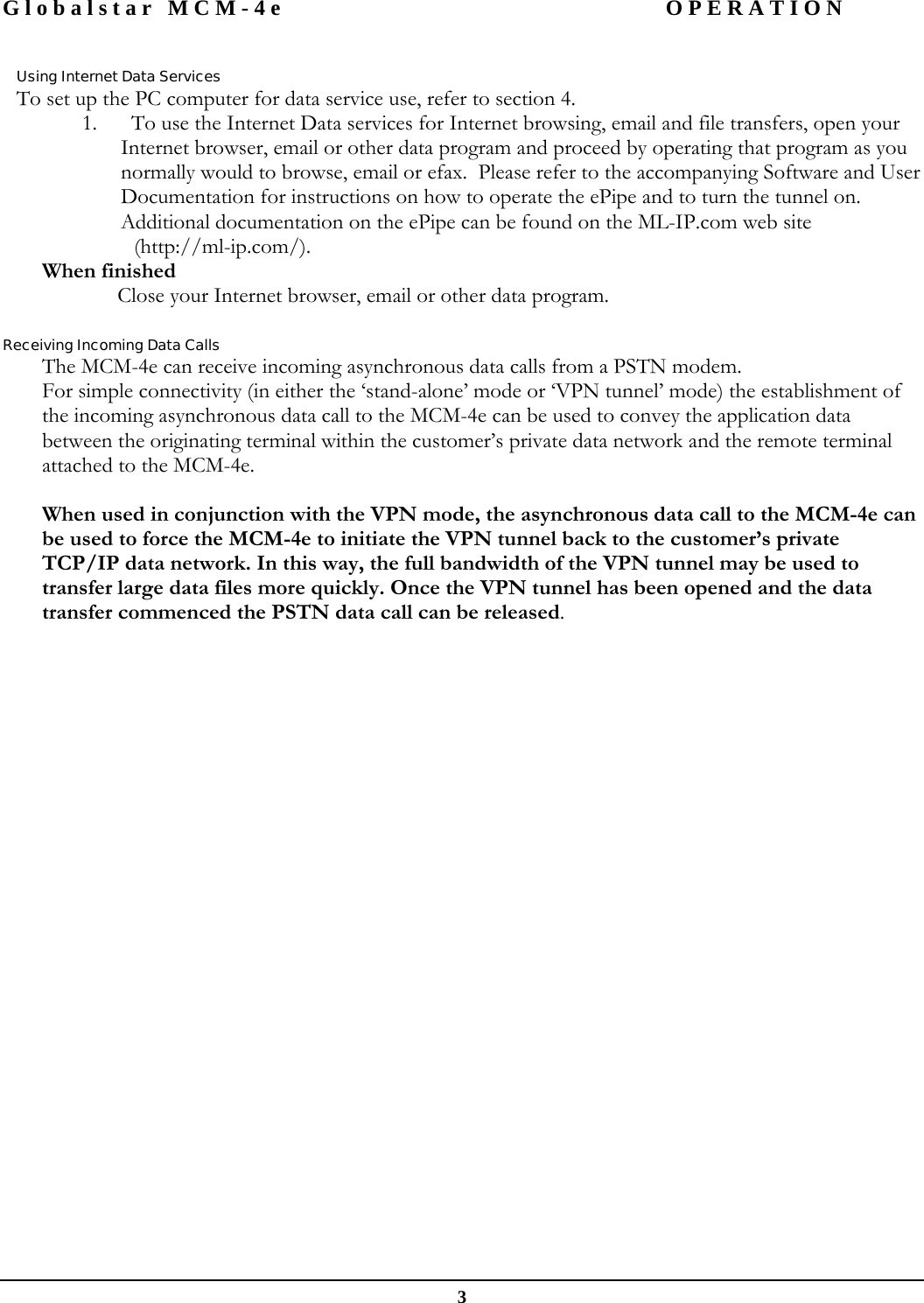 Globalstar MCM-4e  OPERATION  3  Using Internet Data Services To set up the PC computer for data service use, refer to section 4.   1. To use the Internet Data services for Internet browsing, email and file transfers, open your Internet browser, email or other data program and proceed by operating that program as you normally would to browse, email or efax.  Please refer to the accompanying Software and User Documentation for instructions on how to operate the ePipe and to turn the tunnel on.  Additional documentation on the ePipe can be found on the ML-IP.com web site  (http://ml-ip.com/).  When finished   Close your Internet browser, email or other data program.  Receiving Incoming Data Calls The MCM-4e can receive incoming asynchronous data calls from a PSTN modem. For simple connectivity (in either the ‘stand-alone’ mode or ‘VPN tunnel’ mode) the establishment of the incoming asynchronous data call to the MCM-4e can be used to convey the application data between the originating terminal within the customer’s private data network and the remote terminal attached to the MCM-4e.  When used in conjunction with the VPN mode, the asynchronous data call to the MCM-4e can be used to force the MCM-4e to initiate the VPN tunnel back to the customer’s private TCP/IP data network. In this way, the full bandwidth of the VPN tunnel may be used to transfer large data files more quickly. Once the VPN tunnel has been opened and the data transfer commenced the PSTN data call can be released.   