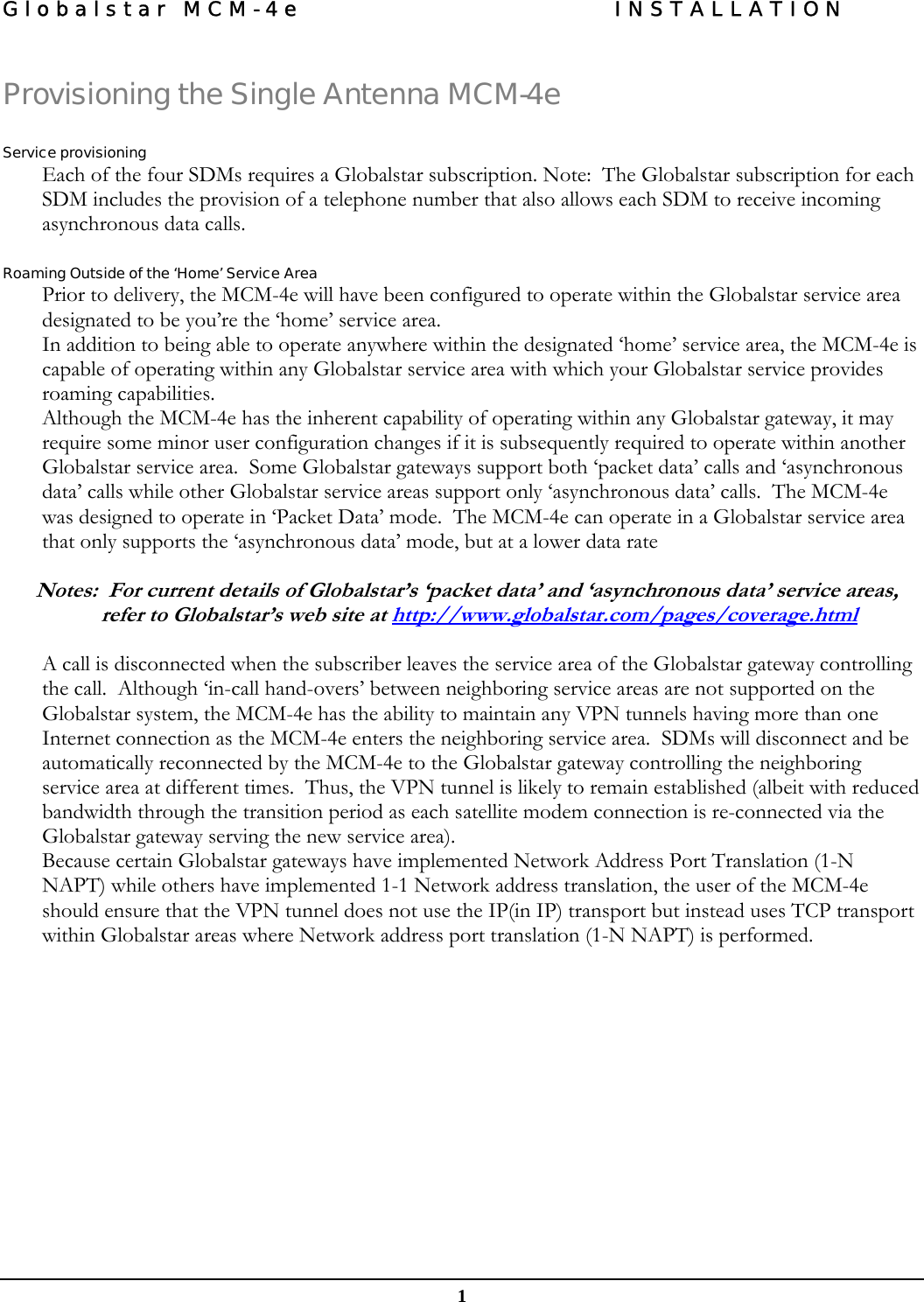 Globalstar MCM-4e  INSTALLATION  1 Provisioning the Single Antenna MCM-4e  Service provisioning Each of the four SDMs requires a Globalstar subscription. Note:  The Globalstar subscription for each SDM includes the provision of a telephone number that also allows each SDM to receive incoming asynchronous data calls.  Roaming Outside of the ‘Home’ Service Area Prior to delivery, the MCM-4e will have been configured to operate within the Globalstar service area designated to be you’re the ‘home’ service area. In addition to being able to operate anywhere within the designated ‘home’ service area, the MCM-4e is capable of operating within any Globalstar service area with which your Globalstar service provides roaming capabilities. Although the MCM-4e has the inherent capability of operating within any Globalstar gateway, it may require some minor user configuration changes if it is subsequently required to operate within another Globalstar service area.  Some Globalstar gateways support both ‘packet data’ calls and ‘asynchronous data’ calls while other Globalstar service areas support only ‘asynchronous data’ calls.  The MCM-4e was designed to operate in ‘Packet Data’ mode.  The MCM-4e can operate in a Globalstar service area that only supports the ‘asynchronous data’ mode, but at a lower data rate   Notes:  For current details of Globalstar’s ‘packet data’ and ‘asynchronous data’ service areas, refer to Globalstar’s web site at http://www.globalstar.com/pages/coverage.html  A call is disconnected when the subscriber leaves the service area of the Globalstar gateway controlling the call.  Although ‘in-call hand-overs’ between neighboring service areas are not supported on the Globalstar system, the MCM-4e has the ability to maintain any VPN tunnels having more than one Internet connection as the MCM-4e enters the neighboring service area.  SDMs will disconnect and be automatically reconnected by the MCM-4e to the Globalstar gateway controlling the neighboring service area at different times.  Thus, the VPN tunnel is likely to remain established (albeit with reduced bandwidth through the transition period as each satellite modem connection is re-connected via the Globalstar gateway serving the new service area). Because certain Globalstar gateways have implemented Network Address Port Translation (1-N NAPT) while others have implemented 1-1 Network address translation, the user of the MCM-4e should ensure that the VPN tunnel does not use the IP(in IP) transport but instead uses TCP transport within Globalstar areas where Network address port translation (1-N NAPT) is performed.  