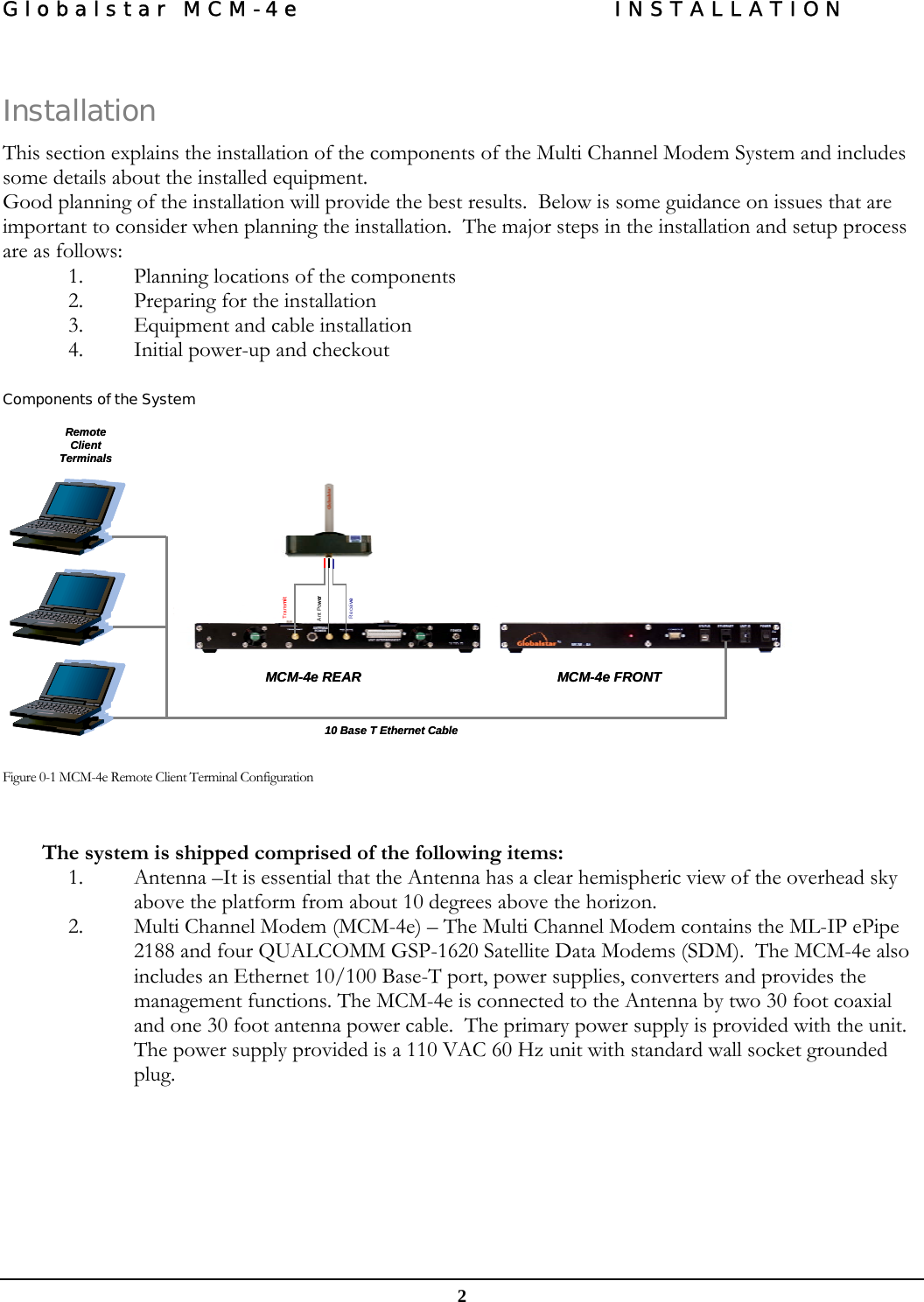 Globalstar MCM-4e  INSTALLATION  2  Installation This section explains the installation of the components of the Multi Channel Modem System and includes some details about the installed equipment. Good planning of the installation will provide the best results.  Below is some guidance on issues that are important to consider when planning the installation.  The major steps in the installation and setup process are as follows: 1. Planning locations of the components 2. Preparing for the installation 3. Equipment and cable installation 4. Initial power-up and checkout  Components of the System                       Figure 0-1 MCM-4e Remote Client Terminal Configuration   The system is shipped comprised of the following items: 1. Antenna –It is essential that the Antenna has a clear hemispheric view of the overhead sky above the platform from about 10 degrees above the horizon.   2. Multi Channel Modem (MCM-4e) – The Multi Channel Modem contains the ML-IP ePipe 2188 and four QUALCOMM GSP-1620 Satellite Data Modems (SDM).  The MCM-4e also includes an Ethernet 10/100 Base-T port, power supplies, converters and provides the management functions. The MCM-4e is connected to the Antenna by two 30 foot coaxial and one 30 foot antenna power cable.  The primary power supply is provided with the unit.  The power supply provided is a 110 VAC 60 Hz unit with standard wall socket grounded plug. MCM-4e FRONTMCM-4e REAR10 Base T Ethernet CableRemote Client TerminalsReceiveTransmitAnt PowerMCM-4e FRONTMCM-4e REAR10 Base T Ethernet CableRemote Client TerminalsReceiveTransmitAnt Power