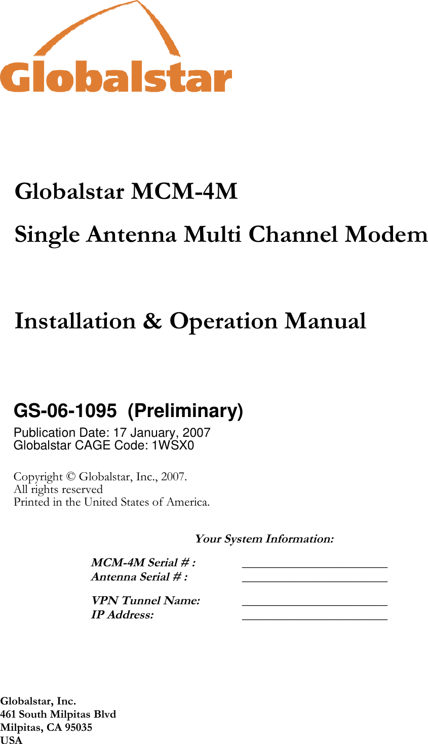 Globalstar, Inc. 461 South Milpitas Blvd Milpitas, CA 95035 USA     Globalstar MCM-4M Single Antenna Multi Channel Modem    Installation &amp; Operation Manual   GS-06-1095  (Preliminary) Publication Date: 17 January, 2007 Globalstar CAGE Code: 1WSX0   Copyright © Globalstar, Inc., 2007. All rights reserved Printed in the United States of America.    Your System Information:  MCM-4M Serial # : _______________________ Antenna Serial # :   _______________________  VPN Tunnel Name:  _______________________ IP Address:  _______________________  