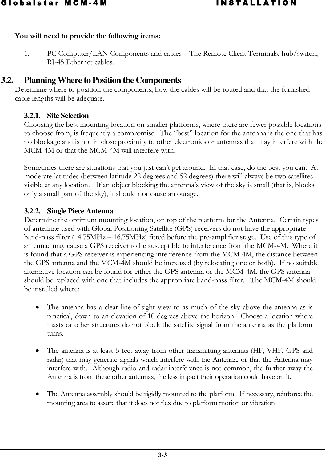 Globalstar MCM-4M INSTALLATION  3-3   You will need to provide the following items:  1. PC Computer/LAN Components and cables – The Remote Client Terminals, hub/switch, RJ-45 Ethernet cables.   3.2. Planning Where to Position the Components Determine where to position the components, how the cables will be routed and that the furnished cable lengths will be adequate.   3.2.1. Site Selection Choosing the best mounting location on smaller platforms, where there are fewer possible locations to choose from, is frequently a compromise.  The “best” location for the antenna is the one that has no blockage and is not in close proximity to other electronics or antennas that may interfere with the MCM-4M or that the MCM-4M will interfere with.  Sometimes there are situations that you just can’t get around.  In that case, do the best you can.  At moderate latitudes (between latitude 22 degrees and 52 degrees) there will always be two satellites visible at any location.   If an object blocking the antenna’s view of the sky is small (that is, blocks only a small part of the sky), it should not cause an outage.   3.2.2. Single Piece Antenna Determine the optimum mounting location, on top of the platform for the Antenna.  Certain types of antennae used with Global Positioning Satellite (GPS) receivers do not have the appropriate band-pass filter (14.75MHz – 16.75MHz) fitted before the pre-amplifier stage.  Use of this type of antennae may cause a GPS receiver to be susceptible to interference from the MCM-4M.  Where it is found that a GPS receiver is experiencing interference from the MCM-4M, the distance between the GPS antenna and the MCM-4M should be increased (by relocating one or both).  If no suitable alternative location can be found for either the GPS antenna or the MCM-4M, the GPS antenna should be replaced with one that includes the appropriate band-pass filter.   The MCM-4M should be installed where:    The  antenna  has  a  clear  line-of-sight  view  to  as  much  of  the  sky  above  the  antenna  as  is practical, down to an elevation of 10 degrees above the horizon.  Choose a location  where masts or other structures do not block the satellite signal from the antenna as the platform turns.  The antenna is at least 5 feet away from other transmitting antennas (HF, VHF, GPS and radar) that may generate signals which interfere with the Antenna, or  that the  Antenna may interfere with.  Although radio and radar interference is not common, the further away the Antenna is from these other antennas, the less impact their operation could have on it.   The Antenna assembly should be rigidly mounted to the platform.  If necessary, reinforce the mounting area to assure that it does not flex due to platform motion or vibration   